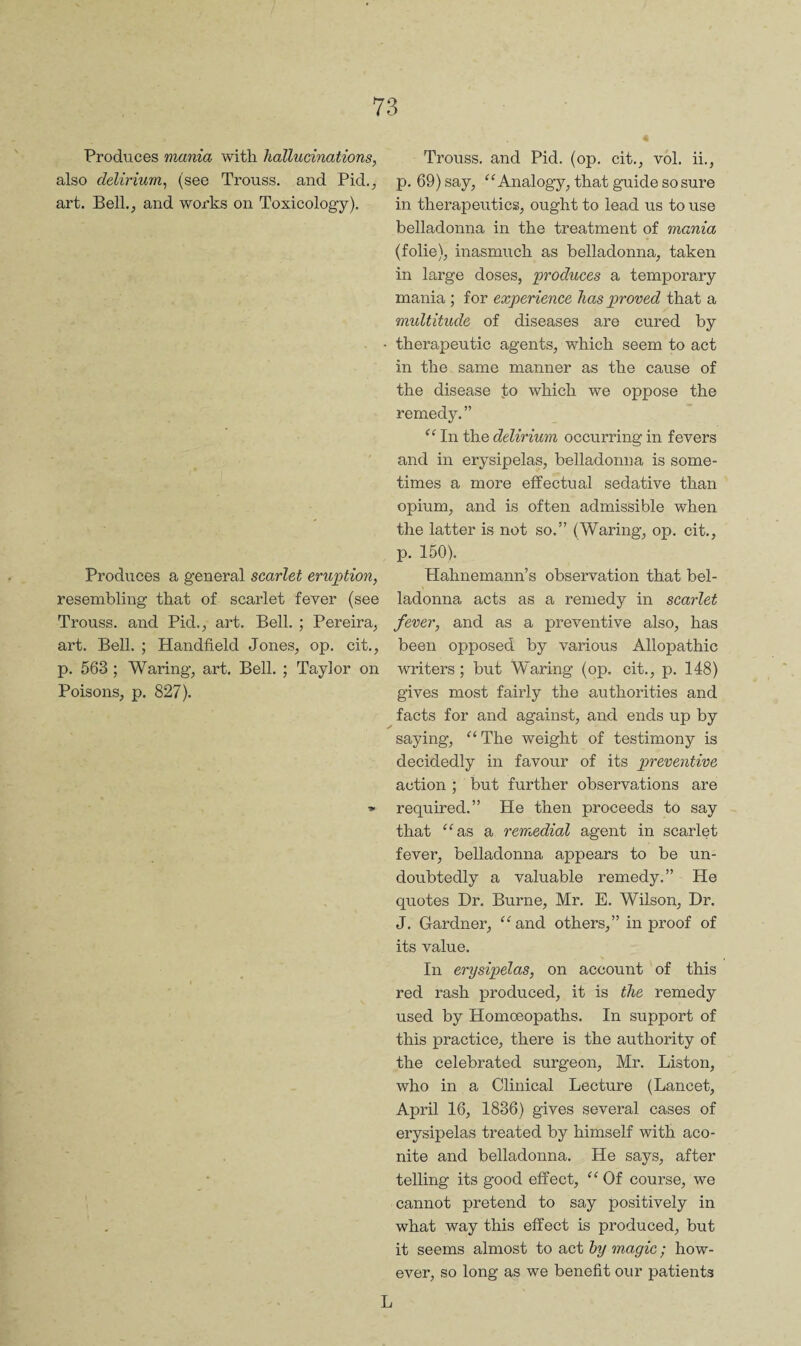 4 Produces mania with hallucinations, also delirium, (see Trouss. and Pid,, art. Bell., and works on Toxicology). Produces a general scarlet eruj^tion, resembling that of scarlet fever (see Trouss. and Pid., art. Bell. ; Pereira, art. Bell. ; Handheld Jones, op. cit., p. 563 ; Waring, art. Bell. ; Taylor on Poisons, p. 827). Trouss. and Pid. (op. cit., vol. ii., p. 69) say, Analogy, that guide so sure in therapeutics, ought to lead us to use belladonna in the treatment of mania (folie), inasmuch as belladonna, taken in large doses, produces a temporary mania ; for experience has proved that a multitude of diseases are cured by therapeutic agents, which seem to act in the same manner as the cause of the disease l;o which we oppose the remedy. ” In the delirium occurring in fevers and in erysipelas, belladonna is some¬ times a more effectual sedative than opium, and is often admissible when the latter is not so.” (Waring, op. cit., p. 150). Hahnemann’s observation that bel¬ ladonna acts as a remedy in scarlet fever, and as a preventive also, has been opposed by various Allopathic writers; but Waring (op. cit., p. 148) gives most fairly the authorities and facts for and against, and ends up by saying, “ The weight of testimony is decidedly in favour of its preventive action ; but further observations are required.” He then proceeds to say that ^^as a remedial agent in scarlet fever, belladonna appears to be un¬ doubtedly a valuable remedy.” He quotes Dr. Burne, Mr. E. Wilson, Dr. J. Gardner, ^^and others,” in proof of its value. In erysipelas, on account of this red rash produced, it is the remedy used by Homoeopaths. In support of this practice, there is the authority of the celebrated surgeon, Mr. Liston, who in a Clinical Lecture (Lancet, April 16, 1836) gives several cases of erysipelas treated by himself with aco¬ nite and belladonna. He says, after telling its good effect, “ Of course, we cannot pretend to say positively in what way this effect is produced, but it seems almost to act hy magic; how¬ ever, so long as we benefit our patients L