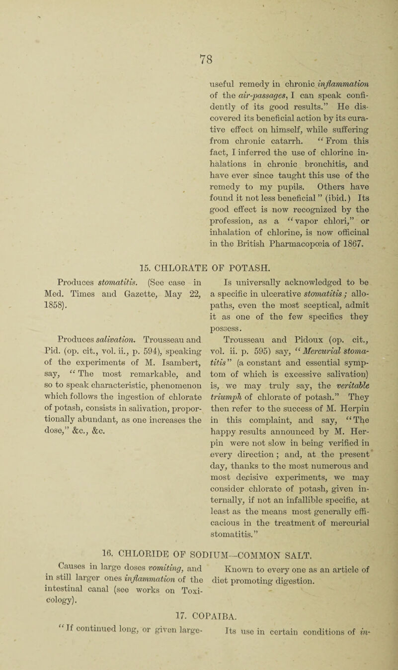 useful remedy in chronic inflammation of the air-'passages^ I can speak confi¬ dently of its good results.” He dis¬ covered its beneficial action by its cura¬ tive effect on himself, while suffering from chronic catarrh. From this fact, I inferred the use of chlorine in¬ halations in chronic bronchitis, and have ever since taught this use of the remedy to my pupils. Others have found it not less beneficial ” (ibid.) Its good effect is now recognized by the profession, as a ^Wapor chlori,” or inhalation of chlorine, is now officinal in the British Pharmacopoeia of 1867. 15. CHLOKATE OF POTASH. Is universally acknowledged to be a specific in ulcerative stomatitis ; allo¬ paths, even the most sceptical, admit it as one of the few specifics they possess. Trousseau and Pidoux (op. cit., vol. ii. p. 595) say, “ Mercurial stoma¬ titis (a constant and essential symp¬ tom of which is excessive salivation) is, we may truly say, the veritable triumph of chlorate of potash.” They then refer to the success of M. Herpin in this complaint, and say, “The happy results announced by M. Her¬ pin were not slow in being verified in every direction ; and, at the present day, thanks to the most numerous and most decisive experiments, we may consider chlorate of potash, given in¬ ternally, if not an infallible specific, at least as the means most generally effi¬ cacious in the treatment of mercurial stomatitis.” 16. CHLOKIDE OF SODIUM—COMMON SALT. Causes in large doses vomiting, and Known to every one as an article of in still laiger ones inflammation of the diet promoting digestion, intestinal canal (see works on Toxi¬ cology). 17. COPAIBA. If continued long, or given large- Its use in certain conditions of in- Produces stomatitis. (See case in Med. Times and Gazette, May 22, 1858). Produces salivation. Trousseau and Pid. (op. cit., vol. ii., p. 594), speaking of the experiments of M. Isambert, say, “ The most remarkable, and so to speak characteristic, phenomenon which follows the ingestion of chlorate of potash, consists in salivation, propor¬ tionally abundant, as one increases the dose,” &c., &c.