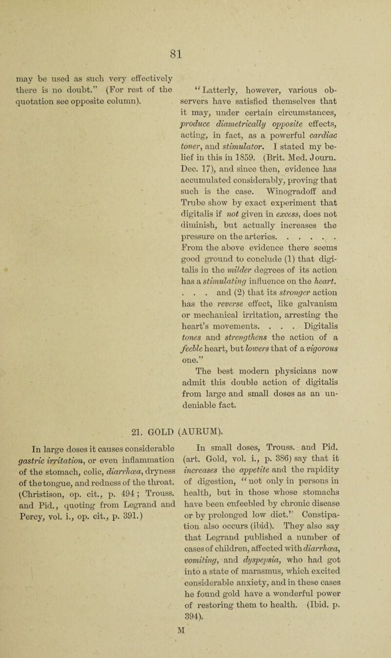 may be used as such very effectively there is no doubt.” (For rest of the ‘'Latterly, however, various ob- quotation see opposite column). servers have satisfied themselves that it may, under certain circumstances, produce diametrically opposite effects, acting, in fact, as a powerful cardiac toner^ and stimulator. I stated my be¬ lief in this in 1859. (Brit. Med. Journ. Dec. 17), and since then, evidence has accumulated considerably, proving that such is the case. Winogradoff and Tri.ibe show by exact experiment that digitalis if not given in excess^ does not diminish, but actually increases the pressure on the arteries. From the above evidence there seems good ground to conclude (1) that digi¬ talis in the milder degrees of its action has a stimulating infivience on the heart, . . . and (2) that its stronger action has the reverse effect, like galvanism or mechanical irritation, arresting the heart’s movements. . . . Digitalis tones and strengthens the action of a feelle heart, but lowers that of a vigorous one.” The best modern physicians now admit this double action of digitalis from large and small doses as an un¬ deniable fact. 21. GOLD (AURUM). In large doses it causes considerable gastric irritation, or even inflammation of the stomach, colic, diarrhoea, dryness of the tongue, and redness of the throat. (Christison, op. cit,, p. 494 ; Trouss, and Pid,, quoting from Legrand and Percy, vol, i,, op. cit,, p. 391.) In small doses, Trouss. and Pid. (art. Gold, vol. i., p. 386) say that it increases the appetite and the rapidity of digestion, “ not only in persons in health, but in those whose stomachs have been enfeebled by chronic disease or by prolonged low diet.” Constipa¬ tion also occurs (ibid). They also say that Legrand published a number of cases of children, affected 'with.diarrhoea, vomiting, and dyspepsia, who had got into a state of marasmus, which excited considerable anxiety, and in these cases he found gold have a wonderful power of restoring them to health. (Ibid, p. 394).
