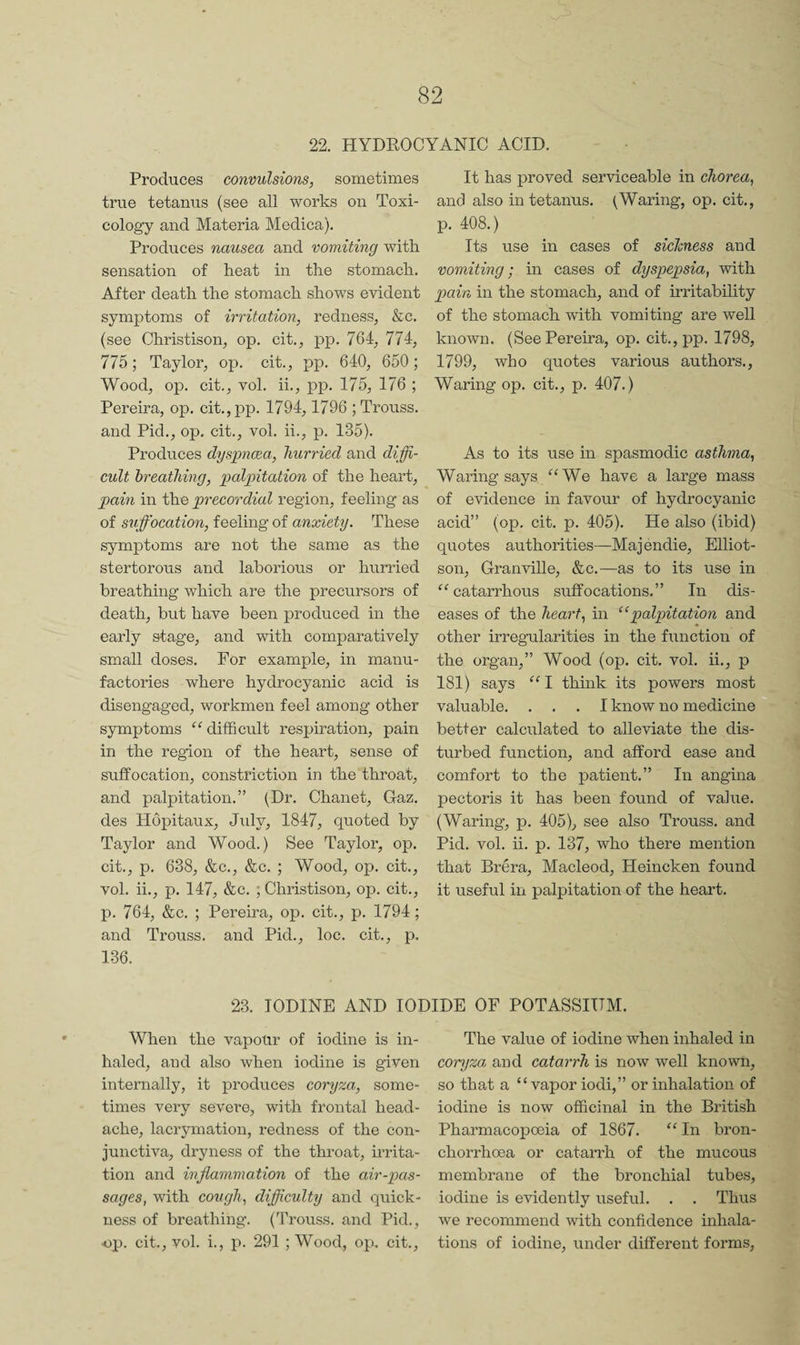 22. HYDROCYANIC ACID. Produces convulsions, sometimes true tetanus (see all works on Toxi¬ cology and Materia Medica). Produces nausea and vomiting with sensation of heat in the stomach. After death the stomach shows evident symptoms of irritation, redness, &c. (see Christison, op. cit., pp. 764, 774, 775; Taylor, op. cit., pp. 640, 650; Wood, op. cit., vol. ii., pp. 175, 176 ; Pereira, op. cit.,pp. 1794,1796 ; Trouss. and Pid., op. cit., vol. ii., p. 135). Produces dyspncea, hurried and diffi¬ cult breathing, palpitation of the heart, pam in the precordial region, feeling as of suffocation, feeling of anxiety. These symptoms are not the same as the stertorous and laborious or hunied breathing which are the precursors of death, but have been produced in the early stage, and with comparatively small doses. For example, in manu¬ factories where hydrocyanic acid is disengaged, workmen feel among other symptoms difficult respiration, pain in the region of the heart, sense of suffocation, constriction in the throat, and palpitation.” (Dr. Chanet, Gaz. des Hopitaux, Jidy, 1847, quoted by Taylor and Wood.) See Taylor, op. cit., p. 638, &c., &c. ; Wood, op. cit., vol. ii., p. 147, &c. ; Christison, op. cit., p. 764, &c. ; Pereira, op. cit., p. 1794; and Trouss. and Pid., loc. cit., p. 136. It has proved serviceable in chorea, and also in tetanus. Waring, op. cit., p. 408.) Its use in cases of sicJsness and vomiting; in cases of dyspepsia, with pain in the stomach, and of irritability of the stomach with vomiting are well known. (See Pereira, op. cit.,pp. 1798, 1799, who quotes various authors.. Waring op. cit., p. 407.) As to its use in spasmodic asthma, Waring says ^‘We have a large mass of evidence in favour of hydrocyanic acid” (op. cit. p. 405). He also (ibid) quotes authorities—Majendie, Elliot- son, Granville, &c.^—as to its use in “ catarrhous suffocations.” In dis¬ eases of the heart, in “palpitation and other irregularities in the function of the organ,” Wood (op. cit. vol. ii., p 181) says “ I think its powers most valuable. ... I know no medicine ® better calculated to alleviate the dis¬ turbed function, and afford ease and comfort to the patient.” In angina pectoris it has been found of value. (Waring, p. 405), see also Trouss. and Pid. vol. ii. p. 137, who there mention that Brera, Macleod, Heincken found it useful in palpitation of the heart. 23. IODINE AND IODIDE OF POTASSIUM. When the vapour of iodine is in¬ haled, and also when iodine is given internally, it produces coryza, some¬ times very severe, with frontal head¬ ache, lacrymation, redness of the con¬ junctiva, dryness of the throat, irrita¬ tion and inflammation of the air-pas¬ sages, with cough, difficulty and quick¬ ness of breathing. (Trouss. and Pid., ■op. cit., vol. i., p. 291 ; Wood, op. cit.. The value of iodine when inhaled in coryza, and catarrh is now well known, so that a “vapor iodi,” or inhalation of iodine is now officinal in the British Pharmacopoeia of 1867. “ In bron- chorrhoea or catarrh of the mucous membrane of the bronchial tubes, iodine is evidently useful. . . Thus we recommend with confidence inhala¬ tions of iodine, under different forms,
