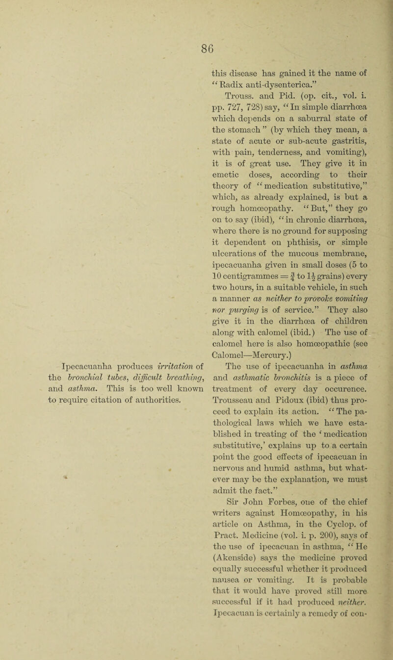 Ipecacuanha produces irritation of the bronchial tubes, difficult breathing, and asthma. This is too well known to require citation of authorities. this disease has gained it the name of “Radix anti-dysenterica.” Trouss. and Pid. (op. cit., vol. i. pp. 727, 728)say, “In simple diarrhoea which depends on a saburral state of the stomach ” (by which they mean, a state of acute or sub-acute gastritis, with pain, tenderness, and vomiting), it is of great use. They give it in emetic doses, according to their theory of “medication substitutive,” which, as already explained, is hut a rough homoeopathy. “But,” they go on to say (ibid), “in chronic diarrhoea, where there is no ground for supposing it dependent on phthisis, or simple ulcerations of the mucous membrane, ipecacuanha given in small doses (5 to 10 centigrammes = f to Ingrains) every two hours, in a suitable vehicle, in such a manner as neither to provohe vomiting nor purging is of service.” They also give it in the diarrhoea of children along with calomel (ibid.) The use of calomel here is also homoeopathic (see Calomel—Mercury.) The use of ipecacuanha in asthma and asthmatic bronchitis is a piece of treatment of every day occurence. Trousseau and Pidoux (ibid) thus pro¬ ceed to explain its action. “ The pa¬ thological laws which we have esta¬ blished in treating of the ^ medication substitutive,’ explains up to a certain point the good effects of ipecacuan in nervous and humid asthma, but what¬ ever may be the explanation, we must admit the fact.” Sir John Forbes, one of the chief writers against Homoeopathy, in his article on Asthma, in the Cyclop, of Pract. Medicine (vol. i. p. 200), says of the use of ipecacuan in asthma, “ He (Akenside) says the medicine proved equally successful whether it produced nausea or vomiting. It is probable that it would have proved still more successful if it had produced neither. Ipecacuan is certainly a remedy of con-