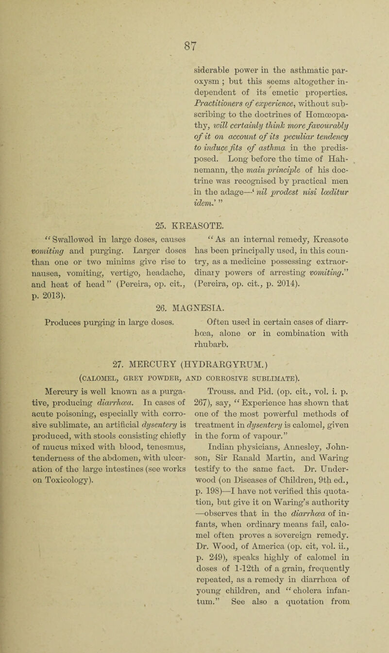 siderable power in the asthmatic par¬ oxysm ; but this seems altogether in¬ dependent of its emetic properties. Practitioners of experience^ without sub¬ scribing to the doctrines of Homoeopa¬ thy, voill certainly thinh more favourably of it on account of its peculiar tendency to induce fits of asthma in the predis¬ posed. Long before the time of Hah¬ nemann, the main principle of his doc¬ trine was recognised by practical men in the adage—‘ nil prodest nisi Iceditur idem' ” 25. KREASOTE. '^Swallowed in large doses, causes “As an internal remedy, lireasote vomiting and purging. Larger doses has been principally used, in this coun- than one or two minims give rise to try, as a medicine possessing extraor- nausea, vomiting, vertigo, headache, dinar y powers of arresting vomiting.” and heat of head” (Pereira, op. cit., (Pereira, op. cit., p. 2014). p. 2013). 26. MAGNESIA. Produces purging in large doses. Often used in certain cases of diarr¬ hoea, alone or in combination with rhubarb. 27. MERCURY (HYDRARGYRUM.) (calomel, grey powder, and corrosive sublimate). Mercury is well known as a purga¬ tive, producing diarrhoea. In cases of acute poisoning, especially with corro¬ sive sublimate, an artificial dysentery is produced, with stools consisting chiefly of mucus mixed with blood, tenesmus, tenderness of the abdomen, with ulcer¬ ation of the large intestines (see works on Toxicology). Trouss. and Pid. (op. cit., vol. i. p. 267), say, “Experience has shown that one of the most powerful methods of treatment in dysentery is calomel, given in the form of vapour.” Indian physicians, Annesley, John¬ son, Sir Ranald Martin, and Waring testify to the same fact. Dr. Under¬ wood (on Diseases of Children, 9th ed., p. 198)—I have not verified this quota¬ tion, but give it on Waring’s authority ■—observes that in the diarrhoea of in¬ fants, when ordinary means fail, calo¬ mel often proves a sovereign remedy. Dr. Wood, of America (op. cit, vol. ii., p. 249), speaks highly of calomel in doses of l-12th of a grain, frequently repeated, as a remedy in diarrhoea of young children, and “ cholera infan¬ tum.” See also a quotation from