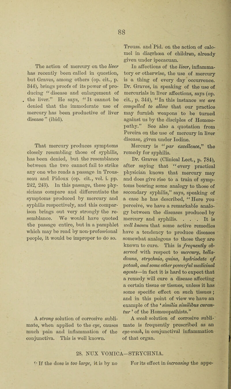 The action of mercury on the liver has recently been called in question, but Graves, among others (op. cit., p. 344), brings proofs of its power of pro¬ ducing “ disease and enlargement of . the liver.” He says, “It cannot be denied that the immoderate use of mercury has been productive of liver disease ” (ibid). That mercury produces symptoms closely resembling those of syphilis, has been denied, but the resemblance between the two cannot fail to strike any one who reads a passage in Trous¬ seau and Pidoux (op. cit., vol. i. pp. 242, 243). In this passage, these phy¬ sicians compare and differentiate the symptoms produced by mercury and syphilis respectively, and this compar¬ ison brings out very strongly the re¬ semblance. We would have quoted the passage entire, but in a pamphlet which may be read by non-professional people, it would be improper to do so. A strong solution of corrosive subli¬ mate, when applied to the eye, causes much pain and inflammation of the conjunctiva. This is well known. Trouss. and Pid. on the action of calo¬ mel in diarrhoea of children, already given under ipecacuan. In affections of the liver, inflamma¬ tory or otherwise, the use of mercury is a thing of every day' occurrence. Dr. Graves, in speaking of the use of mercurials in liver affections, says (op. cit., p. 344), ‘Hn this instance we are compelled to allow that our practice may furnish weapons to be turned against us by the disciples of Homoeo¬ pathy.” See also a quotation from Pereira on the use of mercury in liver disease, given under Iodine. Mercury is “par excellence,''' the remedy for syphilis. Dr. Graves (Clinical Lect., p. 784), after saying that every practical physician knows that mercury may and does give rise to a train of symp¬ toms bearing some analogy to those of secondary syphilis,” says, speaking of a case he has described, “ Here you perceive, we have a remarkable analo¬ gy between the diseases produced by mercury and syphilis. . . . It is well Tcnown that some active remedies have a tendency to produce diseases somewhat analogous to those they are known to cure. This is frequently ob¬ served with respect to mercury, bella¬ donna, strychnia, quina, hydriodate of potash, and some other powerful medicinal agents—in fact it is hard to expect that a remedy will cure a disease affecting a certain tissue or tissues, unless it has some specific effect on such tissues ; and in this point of view we have an example of the ‘ similia similibus curan- tur ' of the Homoeopathists. ” A weak solution of corrosive subli¬ mate is frequently prescribed as an eye-ioash, in conjunctival inflammation of that organ. 28. NUX VOMICA—STEYCHNIA. “ If the dose is too large, it is by no For its effect in increasing the appe