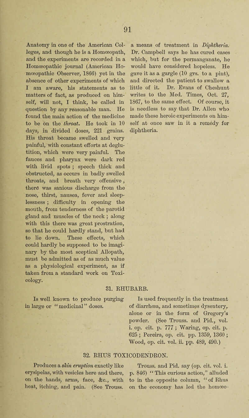 Anatomy in one of the American Col¬ leges, and though he is a Homoeopath, and the experiments are recorded in a Homoeopathic journal (American Ho¬ moeopathic Observer, 1866) yet in the absence of other experiments of which I am aware, his statements as to matters of fact, as produced on him¬ self, will not, I think, be called in question by any reasonable man. He found the main action of the medicine to be on the throat. He took in 10 days, in divided doses, 221 grains. His throat became swelled and very painful, with constant efforts at deglu¬ tition, which were very painful. The fauces and pharynx were dark red with livid spots ; speech thick and obstructed, as occurs in badly swelled throats, and breath very offensive , there was sanious discharge from the nose, thirst, nausea, fever and sleep¬ lessness ; difficulty in opening the mouth, from tenderness of the parotid gland and muscles of the neck ; along with this there was great prostration, so that he could hardly stand, but had to lie down. These effects, which could hardly be supposed to be imagi¬ nary by the most sceptical Allopath, must be admitted as of as much value as a physiological experiment, as if taken from a standard work on Toxi¬ cology. a means of treatment in Diphtheria. Dr. Campbell says he has cured cases which, but for the permanganate, ho would have considered hopeless. He gave it as a gargle (10 grs. to a pint), and directed the patient to swallow a little of it. Dr, Evans of Cheshunt writes to the Med. Times, Oct. 27, 1867, to the same effect. Of course, it is needless to say that Dr. Allen who made these heroic experiments on him¬ self at once saw in it a remedy for diphtheria. 31. EHUBAKB. Is well known to produce purging Is used frequently in the treatment in large or ‘^medicinal” doses. of diarrhoea, and sometimes dysentery, alone or in the form of Gregory’s powder, (See Trouss. and Bid,, vol. i. op. cit. p, 777 ; Waring, op. cit. p. 625 ; Pereira, op. cit. pp. 1359, 1360 ; Wood, op. cit. vol. ii. pp. 489, 490.) 32. EHUS TOXICODENDEON. Produces a sTcin eruption exactly like Trouss, and Pid, say (op. cit, vol. i. erysipelas, with vesicles here and there, p. 846) This curious action,” alluded on the hands^ arms, face, &c., with to in the opposite column, ^'ofEhus heat, itching, and pain. (See Trouss. on the economy has led the homoeo-