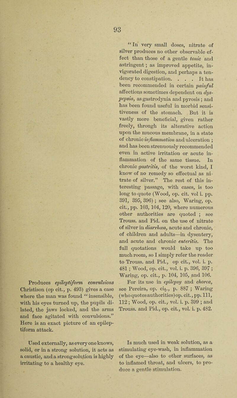 Produces epileptiform convulsions Christison (op cit., p. 493) gives a case where the man was found insensible, with his eyes turned up, the pupils di¬ lated, the jaws locked, and the arms and face agitated with convulsions.” Here is an exact picture of an epilep¬ tiform attack. Used externally, as every one knows, solid, or in a strong solution, it acts as a caustic, and a strong solution is highly irritating to a healthy eye. ^^In very small doses, nitrate of silver produces no other observable ef¬ fect than those of a gentle tonic and astringent; as improved appetite, in¬ vigorated digestion, and perhaps a ten¬ dency to constipation. ... It has been recommended in certain painful affections sometimes dependent on dys¬ pepsia, as gastrodynia and pyrosis ; and has been found useful in morbid sensi¬ tiveness of the stomach. But it is vastly more beneficial, given rather freely, through its alterative action upon the mucous membrane, in a state of chronic inflammation and ulceration ; and has been strenuously recommended even in active irritation or acute in¬ flammation of the same tissue. In chronic gastritis, of the worst kind, I know of no remedy so effectual as ni¬ trate of silver.” The rest of this in¬ teresting passage, with cases, is too long to quote (Wood, op. cit. vol i. pp. 391, 395, 396); see also. Waring, op. cit.,pp. 103, 104, 120, where numerous other authorities are quoted ; see Trouss. and Pid. on the use of nitrate of silver in diarrhoea, acute and chronic, of children and adults—in dysentery, and acute and chronic enteritis. The full quotations would take up too much room, so I simply refer the reader to Trouss. and Pid., op cit., vol. i. p. 481 ; Wood, op. cit., vol. i. p. 396, 397 ; Waring’, op. cit., p. 104, 105, _and 106. For its use in epilepsy and chorea, see Pereira, op. ci-^., p. 887 ; Waring (who quotes authorities) op. cit., pp. Ill, 112 ; Wood, op. cit., vol. i. p. 399 ; and Trouss. and Pid., op. cit., vol. i. p. 482. Is much used in weak solution, as a stimulating eye-wash, in inflammation of the eye—also to other surfaces, as to inflamed throat, and ulcers, to pro¬ duce a gentle stimulation.