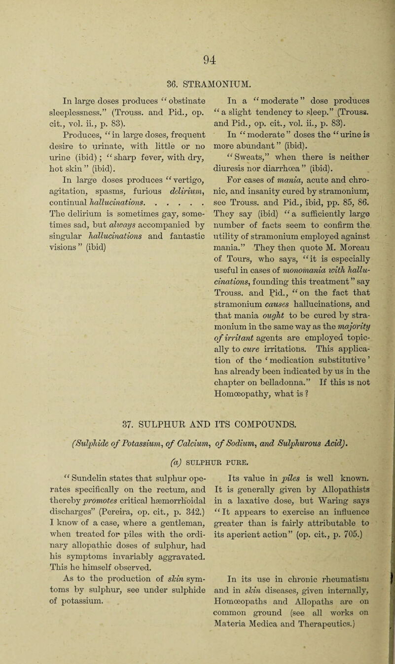 36. STKAMONIUM. In large doses produces obstinate sleeplessness.” (Trouss. and Pid., op. cit., vol. ii., p. 83). Produces, ^^in large doses, frequent desire to urinate, with little or no urine (ibid); “ sharp fever, with dry, hot skin” (ibid). In large doses produces vertigo, agitation, spasms, furious delirium^ continual hallucinations.. The delirium is sometimes gay, some¬ times sad, but always accompanied by singular hallucinations and fantastic visions ” (ibid) In a ‘^moderate” dose produces a slight tendency to sleep.” (Trouss. and Pid., op. cit., vol. ii., p. 83). In moderate” doses the “urineis more abundant ” (ibid). “Sweats,” when there is neither diuresis nor diarrhoea ” (ibid). For cases of mania, acute and chro¬ nic, and insanity cured by stramonium', see Trouss. and Pid., ibid, pp. 85, 86. They say (ibid) “a sutficiently large number of facts seem to confirm the utility of stramonium employed against mania.” They then quote M. Moreau of Tours, who says, “it is especially useful in cases of monomania with hallu¬ cinations, founding this treatment ” say Trouss. and Pid., “ on the fact that stramonium causes hallucinations, and that mania ought to be cured by stra¬ monium in the same way as the majority of irritant agents are employed topic¬ ally to cure irritations. This applica¬ tion of the ‘ medication substitutive ’ has already been indicated by us in the chapter on belladonna.” If this is not Homoeopathy, what is ? 37. SULPHUR AND ITS COMPOUNDS. (Sulphide of Potassium, of Calcium, of Sodium, and Sulphurous Acid). (a) SULPHUR PURE. “ Sundelin states that sulphur ope¬ rates specifically on the rectum, and t\ievebjpromotes critical hsemorrKbidal discharges” (Pereira, op. cit., p. 342.) I know of a case, where a gentleman, when treated for piles with the ordi¬ nary allopathic doses of sulphur, had his symptoms invariably aggravated. This he himself observed. As to the production of shin sym- toms by sulphur, see under sulphide of potassium. Its value in pnles is well known. It is generally given by Allopathists in a laxative dose, but Waring says “ It appears to exercise an influence greater than is fairly attributable to its aperient action” (op. cit., p. 705.) In its use in chronic rheumatism and in shin diseases, given internally, Homoeopaths and Allopaths are on common ground (see all works on Materia Medica and Therapevxtics.)