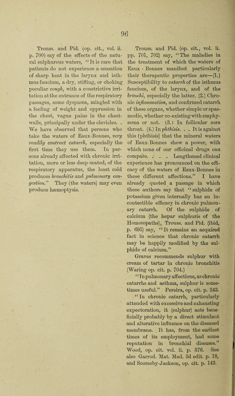 Trouss. and Pid. (op, cit., vol. ii. p. 700) say of the effects of the natu¬ ral sulphurous waters, “Itis rare that patients do not experience a sensation of sharp heat in the larynx and isth¬ mus faucium, a dry, stifling, or choking peculiar cough, with a constrictive irri¬ tation at the entrance of the respiratory passages, some dyspnoea, mingled with a feeling of weight and oppression in the chest, vague pains in the chest- walls, principally under the clavicles. . We have observed that persons who take the waters of Eaux-Bonnes, very readily contract catarrh, especially the first time they use them. In per¬ sons already affected with chronic irri¬ tation, more or less deep-seated, of the respiratory apparatus, the least cold produces bronchitis and imlmonary con¬ gestion” They (the waters) may even produce haemoptysis. Trouss. and Pid. (op. cit., vol. ii, pp. 701, 702) say, “The maladies in the treatment of which the waters of Eaux - Bonnes manifest particularly their therapeutic properties are—(1.) Susceptibility to catarrh of the isthmus faucium, of the larynx, and of the bronchi, especially the latter, (2.) Chro¬ nic inflammation, and confirmed catarrh of these organs, whether simple or spas¬ modic, whether co-existing with emphy¬ sema or not, (3.) In follicular sore throat, [i.) In phthisis. . . It is against this (phthisis) that the mineral waters of Eaux-Bonnes show a power, with which none of our officinal drugs can compare. . . . Lengthened clinical experience has pronounced on the effi¬ cacy of the waters of Eaux-Bonnes in these different affections.” I have already quoted a passage in which these authors say that “sulphide of potassium given internally has an in- contestible efficacy in chronic pulmon¬ ary catarrh. Of the sulphide of calcium (the hepar sulphuris of the Homoeopaths), Trouss. and Pid. (ibid, p. 695) say, “ It remains an acquired fact in science that chronic catarrh may be happily modified by the sul¬ phide of calcium.” Graves recommends sulphur with cream of tartar in chronic bronchitis (Waring op. cit. p. 704.) “In pulmonary affections, as chronic catarrhs and asthma, sulphur is some¬ times useful.” Pereira, op. cit. p. 343. “In chronic catarrh, particularly attended with excessive and exhausting expectoration, it (sulphur) acts bene¬ ficially probably by a direct stimulant and alterative influence on the diseased membrane. It has, from the earliest times of its employment, had some reputation in bronchial diseases.” Wood, op. cit. vol. ii. p. 376. See also Garrod. Mat. Med. 3d edit. p. 18, and Scoresby-Jackson, op. cit, p. 143.