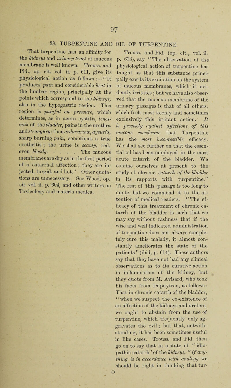 38. TURPENTINE AND That turpentine has an affinity for the Jddneys and urinary tract of mucous membrane is well known. Trouss. and Pid., op. cit. vol. ii. p. 611, give its physiological action as follows;—“It produces pain and considerable heat in the lumbar region, principally at the points which correspond to the Mdneys, also in the hypogastric region. This region is painful on pressure, which determines, as in acute cj^stitis, tenes¬ mus of the bladder, pains in the urethra wcidstravgury; then ardor urince, dysuria, sharp burning pam, sometimes a true urethiitis ; the uiine is scanty, red, even bloody.The mucous membranes are dry as in the first period of a catarrhal affection ; they are in¬ jected, turgid, and hot. ” Other quota¬ tions are unnecessary. See Wood, op. cit. vol. ii. p. 604, and other writers on Toxicologjr and materia medica. OIL OF TURPENTINE. Trouss. and Pid. (op. cit., vol. ii. p. 613), say “ The observation of the physiological action of turpentine has taught us that this substance princi¬ pally exerts its excitation on the system of mucous membranes, which it evi¬ dently irritates ; but we have also obser¬ ved that the mucous membrane of the urinary passages is that of all others, which feels most keenly and sometimes exclusively this mritant action. It is precisely against affections of this mucous membrane that Turpentine has the most incontestible efficacy. We shall see further on that the essen¬ tial oil has been employed in the most acute catarrh of the bladder. We confine ourselves at present to the study of chronic catarrh of the bladder in its rapports with turpentine.” The rest of this passage is too long to quote, but we commend it to the at¬ tention of medical readers. ^'The ef¬ ficacy of this treatment of chronic ca¬ tarrh of the bladder is such that we may say without rashness that if the wise and well indicated administration of turpentine does not always comple¬ tely cure this malady, it almost con¬ stantly ameliorates the state of the patients ” (ibid, p. 614). These authors say that they have not had any clinical observations as to its curative action in inflammation of the kidney, but they quote from M. Avisard, who took his facts from Dupuytren, as follows : That in chronic catarrh of the bladder, when we suspect the co-existence of an affection of the kidneys and ureters, we ought to abstain from the use of turpentine, which frequently only ag¬ gravates the evil; but that, notwith¬ standing, it has been sometimes useful in like cases. Trotiss. and Pid. then go on to say that in a state of “ idio¬ pathic catarrh” of the kidneys, “ if any¬ thing is in accordance loith analogy we should be right in thinking that tur-