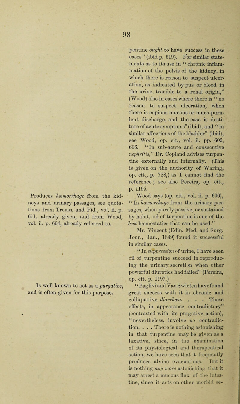 Produces licemorrTiage from the kid¬ neys and urinary passages, see quota¬ tions from Trouss, and Pid., vol. ii. p. 611, already given, and from Wood, vol. ii. p. 604, already referred to. Is Avell known to act as purgative, and is often given for this purpose. pentine ought to have success in these cases ” (ibid p. 619). For similar state¬ ments as to its use in “ chronic inflam¬ mation of the pelvis of the kidney, in which there is reason to suspect ulcer¬ ation, as indicated by pus or blood in the urine, tracible to a renal origin,” (Wood) also in cases where there is “ no reason to suspect ulceration, when there is copious mucous or muco-puru- lent discharge, and the case is desti¬ tute of acute symptoms” (ibid), and ^4n similar affections of the bladder” (ibid), see Wood, op. cit., vol. ii. pp. 605, 606. “In sub-acute and consecutive nephritis, Dr. Copland advises turpen¬ tine externally and internally. (This is given on the authority of Waring, op. cit., p. 728,) as I cannot find the reference ; see also Pereira, op. cit., p. 1195. Wood says (op. cit., vol. ii. p. 606), “ In haemorrhage from the urinary pas¬ sages, when purely passive, or sustained by habit, oil of turpentine is one of the hzst hsemostatics that can be used.” Mr. Vincent (Edin. Med. and Surg. Jour., Jan., 1849) found it successful in similar cases. “In suppression of urine, I have seen oil of turpentine succeed in reproduc¬ ing the urinary secretion when other powerful diuretics had failed” (Perema, op. cit. p. 1197.) ‘ ‘ Bagli vi and V an S wietenh a ve found great success with it in chronic and colliquative diarrhoea. . . . These effects, in apj)earance contradictory” (contrasted wdth its purgative action), “nevertheless, involve no contradic¬ tion. . • . There is nothing astonishing in that turpentine may be given as a laxative, since, in the examination of its physiological and therapeutical action, we have seen that it frequently produces alvine evacuations. But it is nothing any more astonishing that it may arrest a mucous flux of tiie intc.s- tine, since it acts on other morbid so-