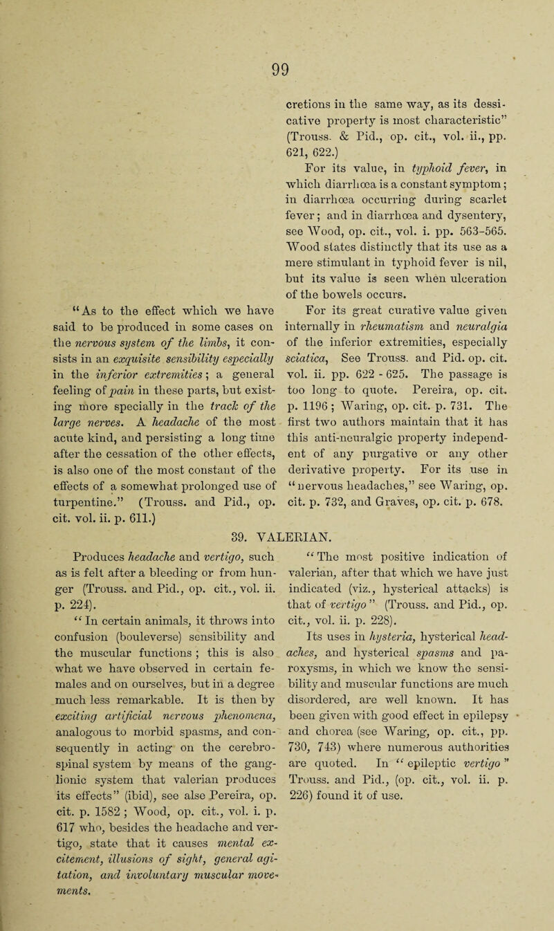 “As to the effect which we have said to be produced in some cases on tlie nervous system of the limbs, it con¬ sists in an exquisite sensibility especially in the inferior extremities; a general feeling o'ipain in these parts, but exist¬ ing more specially in the trade of the large nerves. A headache of the most acute kind, and persisting a long time after the cessation of the other effects, is also one of the most constant of the effects of a somewhat prolonged use of turpentine,” (Trouss. and Pid. cit. vol. ii. p. 611.) cretions in the same way, as its dessi- cative property is most characteristic” (Trouss. & Pid., op. cit,, vol. ii., pp. 621, 622.) For its value, in typhoid fever, in which diarrhoea is a constant symptom; in diarrhoea occurring during scarlet fever; and in diarrhoea and dysentery, see Wood, op. cit., vol. i. pp. 563-565. Wood states distinctly that its use as a mere stimulant in typhoid fever is nil, but its value is seen when ulceration of the bowels occurs. For its great curative value given internally in rheumatism and neuralgia of the inferior extremities, especially sciatica, See Trouss. and Pid. op. cit. vol. ii. pp. 622 - 625. The passage is too long to quote. Pereira, op. cit. p. 1196; Waring, op. cit. p. 731. The first two authors maintain that it has this anti-neuralgic property independ¬ ent of any purgative or any other derivative property. For its use in “nervous headaches,” see Waring, op. cit. p. 732, and Graves, op. cit. p. 678. op. 39. VALERIAN. Produces headache and vertigo, such as is felt after a bleeding or from hun¬ ger (Trouss. and Pid., op. cit., vol. ii. p. 224). ‘^In certain animals, it throws into confusion (bouleverse) sensibility and the muscular functions ; this is also what we have observed in certain fe¬ males and on ourselves, but in a degree much less remarkable. It is then by exciting artificial nervous phenomena, analogous to morbid spasms, and con¬ sequently in acting on the cerebro¬ spinal system by means of the gang¬ lionic system that valerian produces its effects” (ibid), see alse Pereira, op. cit. p. 1582 ; Wood, op, cit., vol. i. p. 617 who, besides the headache and ver¬ tigo, state that it causes mental ex¬ citement, illusions of sight, general agi¬ tation, and involuntary muscular move¬ ments. “ The most positive indication of valerian, after that which we have just indicated (viz., hysterical attacks) is that of vertigo ” (Trouss, and Pid., op. cit., vol. ii. p, 228). Its uses in hysteria, hysterical head¬ aches, and hysterical spasms and pa¬ roxysms, in which we know the sensi¬ bility and muscular functions are much disordered, are well known. It has been given with good effect in epilepsy * and chorea (see Waring, op. cit., pp. 730, 743) where numerous authorities are quoted. In “ epileptic vertigo ” Trouss. and Pid., (op. cit., vol. ii. p. 226) found it of use.