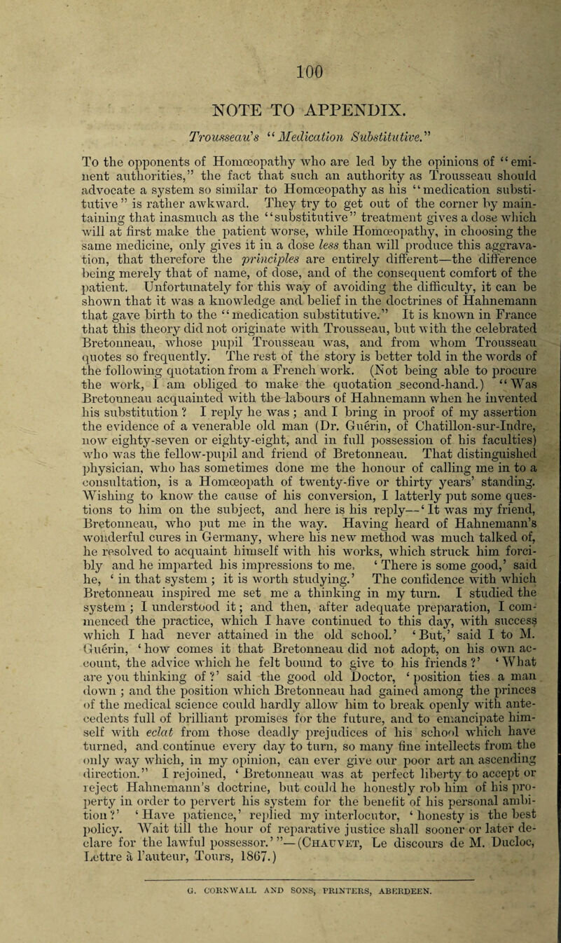 NOTE TO APPENDIX. T^'ousseau's Medication Substitutive.'’' To the opponents of Homoeopathy who are led by the opinions of “emi¬ nent authorities,” the fact that such an authority as Trousseau should advocate a system so similar to Homoeopathy as his ‘ ‘ medication substi¬ tutive ” is rather awkward. They try to get out of the corner by main¬ taining that inasmuch as the “substitutive” treatment gives a dose wliicli will at first make the patient worse, while Homoeopathy, in choosing the same medicine, only gives it in a dose less than will produce this aggrava¬ tion, that therefore the principles are entirely different—the difference being merely that of name, of dose, and of the consequent comfort of the patient. Unfortunately for this way of avoiding the difficulty, it can be shown that it was a knowledge and belief in the doctrines of Hahnemann that gave birth to the “ medication substitutive.” It is known in France that this theory did not originate with Trousseau, but with the celebrated Bretonneau, whose pu])il Trousseau was, and from whom Trousseau quotes so frequently. The rest of the story is better told in the words of the following quotation from a French work. (Not being able to procure the work, I am obliged to make the quotation second-hand.) “Was Bretonneau acquainted with the labours of Hahnemann when he invented his substitution ? I reply he was j and I bring in proof of my assertion the evidence of a venerable old man (Dr. Gu§rin, of Chatillon-sur-Indre, now eighty-seven or eighty-eight, and in full possession of his faculties) who was the fellow-pupil and friend of Bretonneau. That distinguished physician, who has sometimes done me the honour of calling me in to a consultation, is a Homceopath of twenty-five or thirty years’ standing. Wishing to know the cause of his conversion, I latterly put some ques¬ tions to him on the subject, and here is his reply—‘It was my friend, Bretonneau, who put me in the way. Having heard of Hahnemann’s wonderful cures in Germany, where his new method was much talked of, he resolved to acquaint himself with his works, which struck him forci¬ bly and he imparted his impressions to me, ‘ There is some good,’ said he, ‘ in that system ; it is worth studying. ’ The confidence with which Bretonneau inspired me set me a thinking in my turn. I studied the system ; I understood it; and then, after adequate preparation, I com¬ menced the practice, which I have continued to this day, with success which I had never attained in the old school.’ ‘But,’ said I to M. Guerin, ‘ how comes it that Bretonneau did not adoj)t, on his own ac¬ count, the advice which he felt bound to give to his friends?’ ‘What are you thinking of?’ said the good old Doctor, ‘position ties a man down ; and the position which Bretonneau had gained among the princes of the medical science could hardly allow him to break openly with ante¬ cedents full of brilliant promises for the future, and to emancipate him¬ self with eclat from those deadly prejudices of his school which have turned, and continue every day to turn, so many fine intellects from the only way which, in my opinion, can ever give our poor art an ascending direction.” I rejoined, ‘Bretonneau was at perfect liberty to accept or reject Hahnemann’s doctrine, but could he honestly rob him of his pro¬ perty in order to pervert his system for the benefit of his personal ambi¬ tion?’ ‘Have patience,’ readied my interlocutor, ‘ honesty is the best policy. Wait till the hour of rejiarative justice shall sooner or later de¬ clare for the lawful possessor.’’’—(Chauvet, Le discours de M. Ducloc, Lettre a I’auteur, Tours, 1867.) C. CORNWALL AND SONS, PRINTERS, ABKRDEEN.