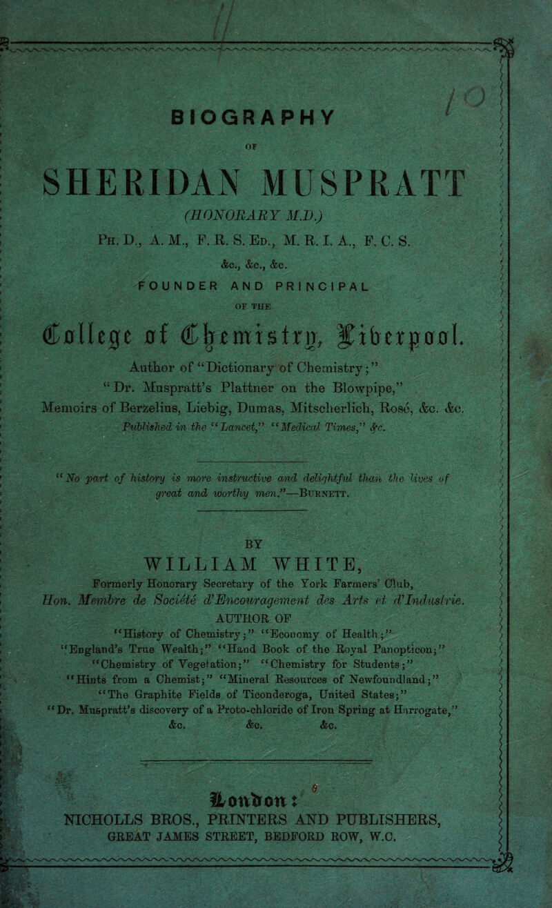 OF SHERIDAN MUSPRATT (HONORARY M.D.)  Ph. D., A. M., P. R. S. Ed., M. R. I. A., E. C. S. i&C., &C., &c> FOUNDER AND PRINCIPAL OF THE Cflllege of Cfrtmislrn, ^iberpool. Author of “Dictionary of Chemistry;” “ Dr. Muspratt’s Plattner on the Blowpipe,” Memoirs of Berzelius, Liebig, Dumas, Mitsclierlich, Rose, &c. Ac, Published in the “Lancet “Medical Times,” tfc. “No part of history is more instructive and delightful than the lives of great a/nd worthy men.”—Burnett. BY WILLIAM WHITE, Formerly Honorary Secretary of the York Farmers’ Club, lion. Membre de Societe df Encouragement des Arts et d’lndudrie. AUTHOR OF “History of Chemistry ;” “Economy of Health ;” “England’s True Wealth;” “Hand Book of the Royal Panopticon;” “Chemistry of Vegetation;” “Chemistry for Students;” “Hints from a Chemist;” “Mineral Resources of Newfoundland;” “The Graphite Fields of Ticonderoga, United States;” “Dr. Muspratt’s discovery of a Proto-chloride of Iron Spring at Harrogate,” &c. &c. &c. Hoirtion: NICHOLLS BROS., PRINTERS AND PUBLISHERS, GREAT JAMES STREET, BEDFORD ROW, W.C.