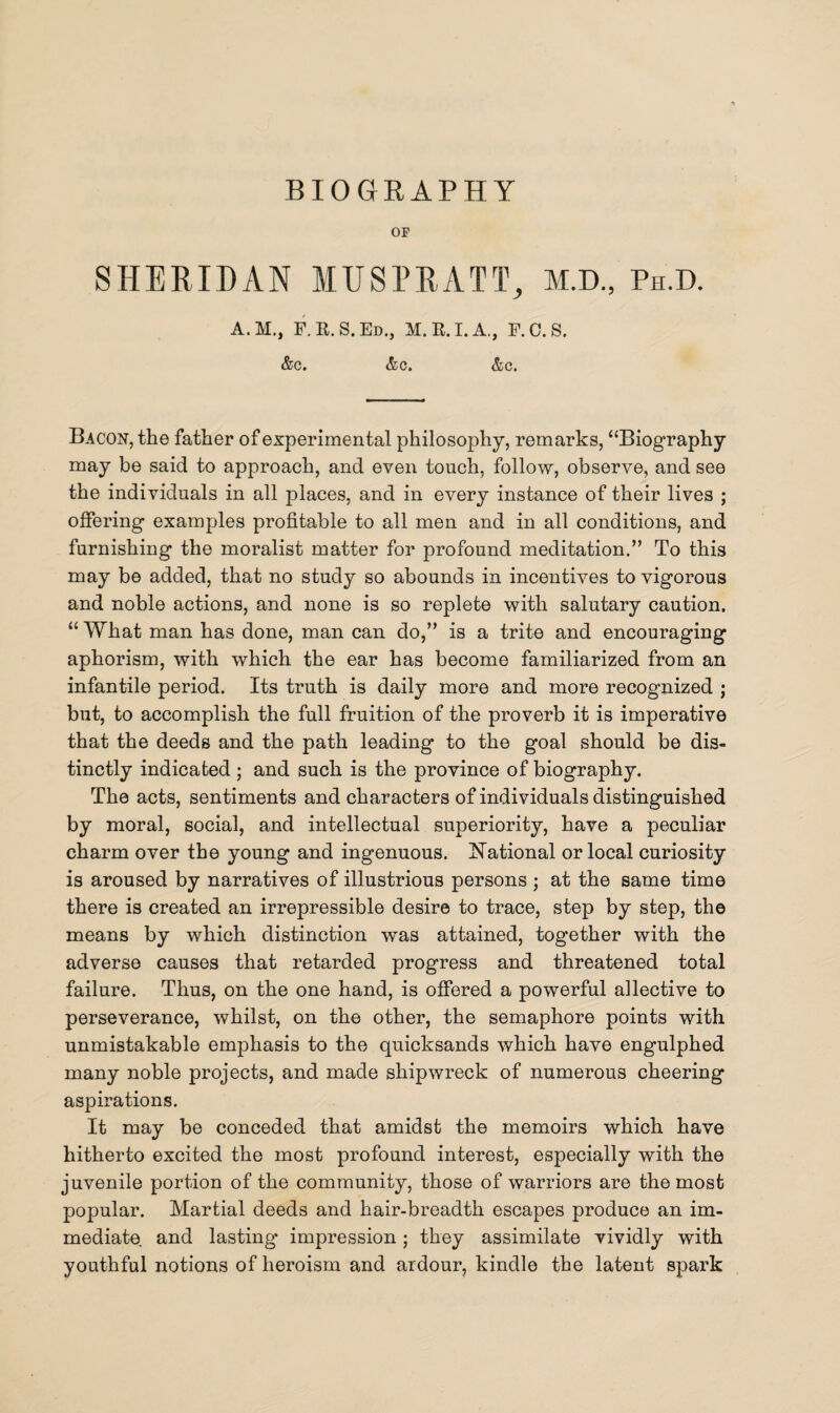 OP SHERIDAN MUSPRATT, M.D., Ph.d. A.M., F.R.S.Ed., M.R.I.A., F.C.S. &c. &c. &c. Bacon, the father of experimental philosophy, remarks, “Biography may be said to approach, and even touch, follow, observe, and see the individuals in all places, and in every instance of their lives ; offering examples profitable to all men and in all conditions, and furnishing the moralist matter for profound meditation.” To this may be added, that no study so abounds in incentives to vigorous and noble actions, and none is so replete with salutary caution. “ What man has done, man can do,” is a trite and encouraging aphorism, with which the ear has become familiarized from an infantile period. Its truth is daily more and more recognized ; but, to accomplish the full fruition of the proverb it is imperative that the deeds and the path leading to the goal should be dis¬ tinctly indicated ; and such is the province of biography. The acts, sentiments and characters of individuals distinguished by moral, social, and intellectual superiority, have a peculiar charm over the young and ingenuous. National or local curiosity is aroused by narratives of illustrious persons ; at the same time there is created an irrepressible desire to trace, step by step, the means by which distinction was attained, together with the adverse causes that retarded progress and threatened total failure. Thus, on the one hand, is offered a powerful aflective to perseverance, whilst, on the other, the semaphore points with unmistakable emphasis to the quicksands which have engulphed many noble projects, and made shipwreck of numerous cheering aspirations. It may be conceded that amidst the memoirs which have hitherto excited the most profound interest, especially with the juvenile portion of the community, those of warriors are the most popular. Martial deeds and hair-breadth escapes produce an im¬ mediate and lasting impression; they assimilate vividly with youthful notions of heroism and ardour, kindle the latent spark