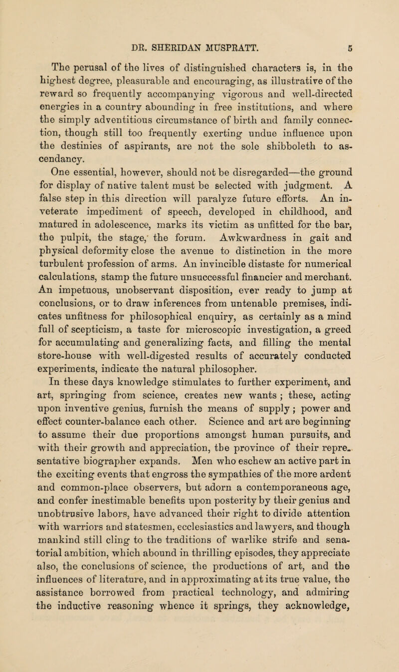 The perusal of the lives of distinguished characters is, in the highest degree, pleasurable and encouraging, as illustrative of the reward so frequently accompanying vigorous and well-directed energies in a country abounding in free institutions, and where the simply adventitious circumstance of birth and family connec¬ tion, though still too frequently exerting undue influence upon the destinies of aspirants, are not the sole shibboleth to as¬ cendancy. One essential, however, should not be disregarded—the ground for display of native talent must be selected with judgment. A false step in this direction will paralyze future efforts. An in¬ veterate impediment of speech, developed in childhood, and matured in adolescence, marks its victim as unfitted for the bar, the pulpit, the stage,' the forum. Awkwardness in gait and physical deformity close the avenue to distinction in the more turbulent profession of arms. An invincible distaste for numerical calculations, stamp the future unsuccessful financier and merchant. An impetuous, unobservant disposition, ever ready to jump at conclusions, or to draw inferences from untenable premises, indi¬ cates unfitness for philosophical enquiry, as certainly as a mind full of scepticism, a taste for microscopic investigation, a greed for accumulating and generalizing facts, and filling the mental store-house with well-digested results of accurately conducted experiments, indicate the natural philosopher. In these days knowledge stimulates to further experiment, and art, springing from science, creates new wants ; these, acting upon inventive genius, furnish the means of supply ; power and effect counter-balance each other. Science and art are beginning to assume their due proportions amongst human pursuits, and with their growth and appreciation, the province of their repre¬ sentative biographer expands. Men who eschew an active part in the exciting events that engross the sympathies of the more ardent and common-place observers, but adorn a contemporaneous age, and confer inestimable benefits upon posterity by their genius and unobtrusive labors, have advanced their right to divide attention with warriors and statesmen, ecclesiastics and lawyers, and though mankind still cling to the traditions of warlike strife and sena¬ torial ambition, which abound in thrilling episodes, they appreciate also, the conclusions of science, the productions of art, and the influences of literature, and in approximating at its true value, the assistance borrowed from practical technology, and admiring the inductive reasoning whence it springs, they acknowledge,