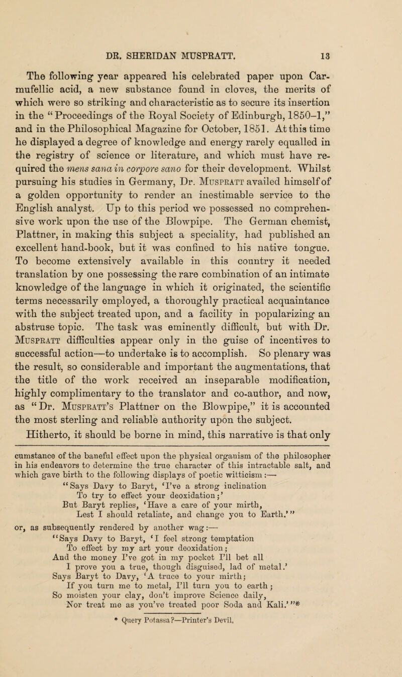 The following* year appeared his celebrated paper upon Car- mufellic acid, a new substance found in cloves, the merits of which were so striking and characteristic as to secure its insertion in the “Proceedings of the Royal Society of Edinburgh, 1850-1,” and in the Philosophical Magazine for October, 1851. At this time he displayed a degree of knowledge and energy rarely equalled in the registry of science or literature, and which must have re¬ quired the mens sanain corpore sano for their development. Whilst pursuing his studies in Germany, Dr. Muspratt availed himself of a golden opportunity to render an inestimable service to the English analyst. Up to this period we possessed no comprehen¬ sive work upon the use of the Blowpipe. The German chemist, Plattner, in making this subject a speciality, had published an excellent hand-book, but it was confined to his native tongue. To become extensively available in this country it needed translation by one possessing the rare combination of an intimate knowledge of the language in which it originated, the scientific terms necessarily employed, a thoroughly practical acquaintance with the subject treated upon, and a facility in popularizing an abstruse topic. The task was eminently difficult, but with Dr. Muspratt difficulties appear only in the guise of incentives to successful action—to undertake is to accomplish. So plenary was the result, so considerable and important the augmentations, that the title of the work received an inseparable modification, highly complimentary to the translator and co-author, and now, as “ Dr. Muspratt’s Plattner on the Blowpipe,” it is accounted the most sterling and reliable authority upon the subject. Hitherto, it should be borne in mind, this narrative is that only cumstance of the baneful effect upon the physical organism of the philosopher in hi3 endeavors to determine the true character of this intractable salt, and which gave birth to the following displays of poetic witticism:— “Says Davy to Baryt, ‘I’ve a strong inclination To try to effect your deoxidation;’ But Baryt replies, ‘Have a care of your mirth, Lest I should retaliate, and change you to Earth.’ ” or, as subsequently rendered by another wag:— “Says Davy to Baryt, ‘I feel strong temptation To effect by my art your deoxidation; And the money I’ve got in my pocket I’ll bet all 1 prove you a true, though disguised, lad of metal.’ Says Baryt to Davy, ‘A truce to your mirth; If you turn me to metal, I’ll turn you to earth ; So moisten your clay, don’t improve Science daily, Nor treat me as you’ve treated poor Soda and Kali.’ * Query Potassa ?—Printer’s Devil,