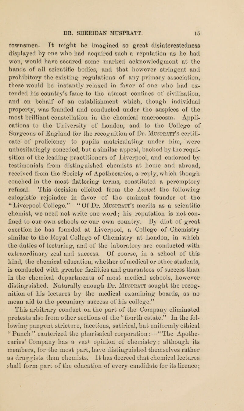 townsmen. It might be imagined so great disinterestedness displayed by one who had acquired such a reputation as he had won, would have secured some marked acknowledgment at the hands of all scientific bodies, and that however stringent and prohibitory the existing* regulations of any primary association, these would be instantly relaxed in favor of one who had ex¬ tended his country’s fame to the utmost confines of civilization, and on behalf of an establishment which, though individual property, was founded and conducted under the auspices of the most brilliant constellation in the chemical macrocosm. Appli¬ cations to the University of London, and to the College of Surgeons of England for the recognition of Dr. Muspratt’s certifi¬ cate of proficiency to pupils matriculating under him, were unhesitatingly conceded, but a similar appeal, backed by the requi¬ sition of the leading practitioners of Liverpool, and endorsed by testimonials from distinguished chemists at home and abroad, received from the Society of Apothecaries, a reply, which though couched in the most flattering terms, constituted a peremptory refusal. This decision elicited from the Lancet the following- eulogistic rejoinder in favor of the eminent founder of the “ Liverpool College.” “ Of Dr. Muspratt’s merits as a scientific chemist, we need not write one word; his reputation is not con¬ fined to our own schools or our own country. By dint of great exertion he has founded at Liverpool, a College of Chemistry similar to the Royal College of Chemistry at London, in which the duties of lecturing*, and of the laboratory are conducted with extraordinary zeal and success. Of course, in a school of this kind, the chemical education, whether of medical or other students, is conducted with greater facilities and guarantees of success than in the chemical departments of most medical schools, however distinguished. Naturally enough Dr. Muspratt sought the recog¬ nition of his lectures by the medical examining boards, as no mean aid to the pecuniary success of his college.” This arbitrary conduct on the part of the Company eliminated protests also from other sections of the “fourth estate.” In the fol¬ lowing pungent stricture, facetious, satirical, but uniformly ethical “ Punch ” cauterized the pharisaical corporation :—“ The Apothe¬ caries’ Company has a vast opinion of chemistry ; although its members, for the most part, have distinguished themselves rather as druggists than chemists. It has decreed that chemical lectures shall form part of the education of every candidate for its licence;