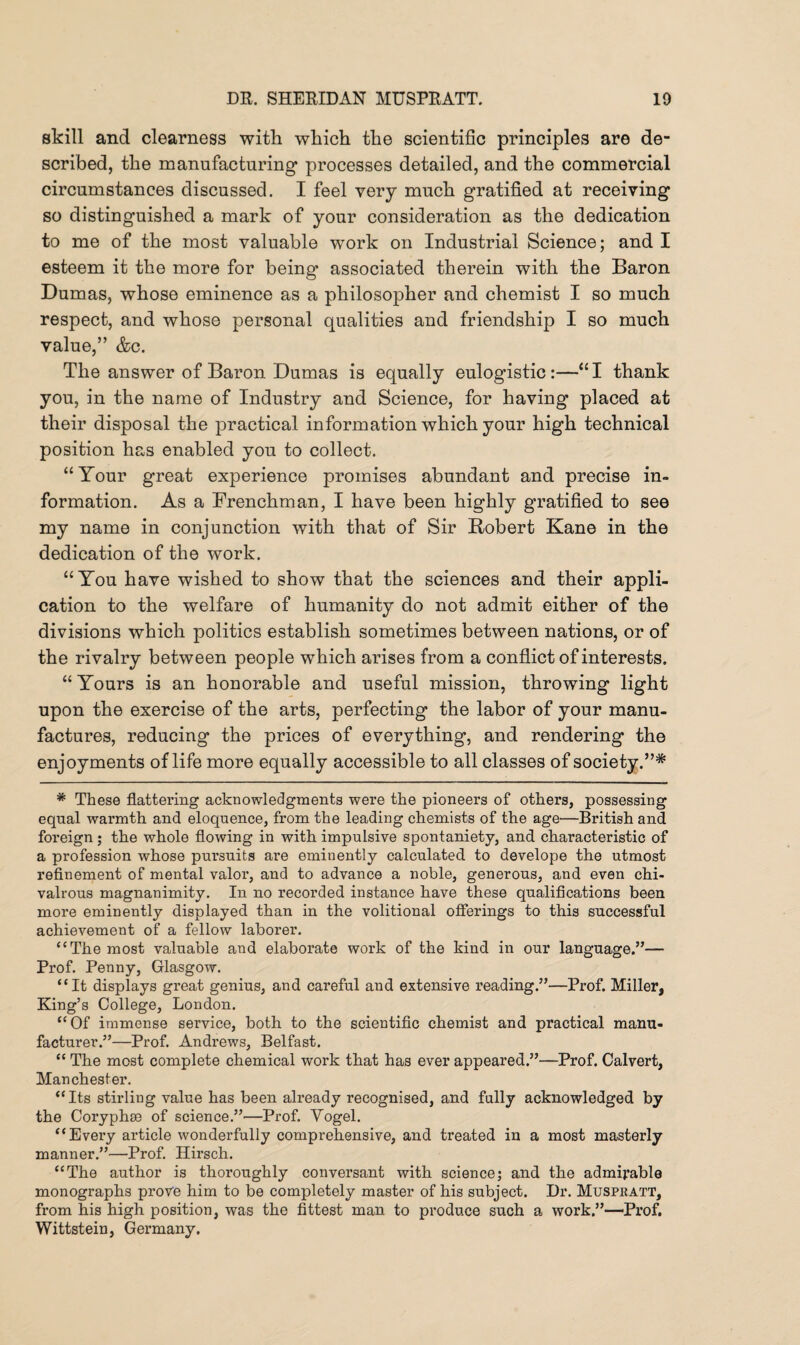 skill and clearness with which the scientific principles are de¬ scribed, the manufacturing processes detailed, and the commercial circumstances discussed. I feel very much gratified at receiving so distinguished a mark of your consideration as the dedication to me of the most valuable work on Industrial Science; and I esteem it the more for being associated therein with the Baron Dumas, whose eminence as a philosopher and chemist I so much respect, and whose personal qualities and friendship I so much value,” &c. The answer of Baron Dumas is equally eulogistic:—“I thank you, in the name of Industry and Science, for having placed at their disposal the practical information which your high technical position has enabled you to collect. “Your great experience promises abundant and precise in¬ formation. As a Frenchman, I have been highly gratified to see my name in conjunction with that of Sir Robert Kane in the dedication of the work. “ You have wished to show that the sciences and their appli¬ cation to the welfare of humanity do not admit either of the divisions which politics establish sometimes between nations, or of the rivalry between people which arises from a conflict of interests. “ Yours is an honorable and useful mission, throwing light upon the exercise of the arts, perfecting the labor of your manu¬ factures, reducing the prices of everything, and rendering the enjoyments of life more equally accessible to all classes of society.”* * These flattering acknowledgments were the pioneers of others, possessing equal warmth and eloquence, from the leading chemists of the age—British and foreign; the whole flowing in with impulsive spontaniety, and characteristic of a profession whose pursuits are eminently calculated to develope the utmost refinement of mental valor, and to advance a noble, generous, and even chi¬ valrous magnanimity. In no recorded instance have these qualifications been more eminently displayed than in the volitional offerings to this successful achievement of a fellow laborer. “ The most valuable and elaborate work of the kind in our language.”— Prof. Penny, Glasgow. “It displays great genius, and careful and extensive reading.”—Prof. Miller, King’s College, London. “Of immense service, both to the scientific chemist and practical manu¬ facturer.”—Prof. Andrews, Belfast. “ The most complete chemical work that has ever appeared.”—Prof. Calvert, Manchester. “Its Stirling value has been already recognised, and fully acknowledged by the Coryphee of science.”—Prof. Vogel. “Every article wonderfully comprehensive, and treated in a most masterly manner.”—Prof. Hirsch. “The author is thoroughly conversant with science5 and the admirable monographs prove him to be completely master of his subject. Dr. Muspratt, from his high position, was the fittest man to produce such a work.”—Prof. Wittstein, Germany.