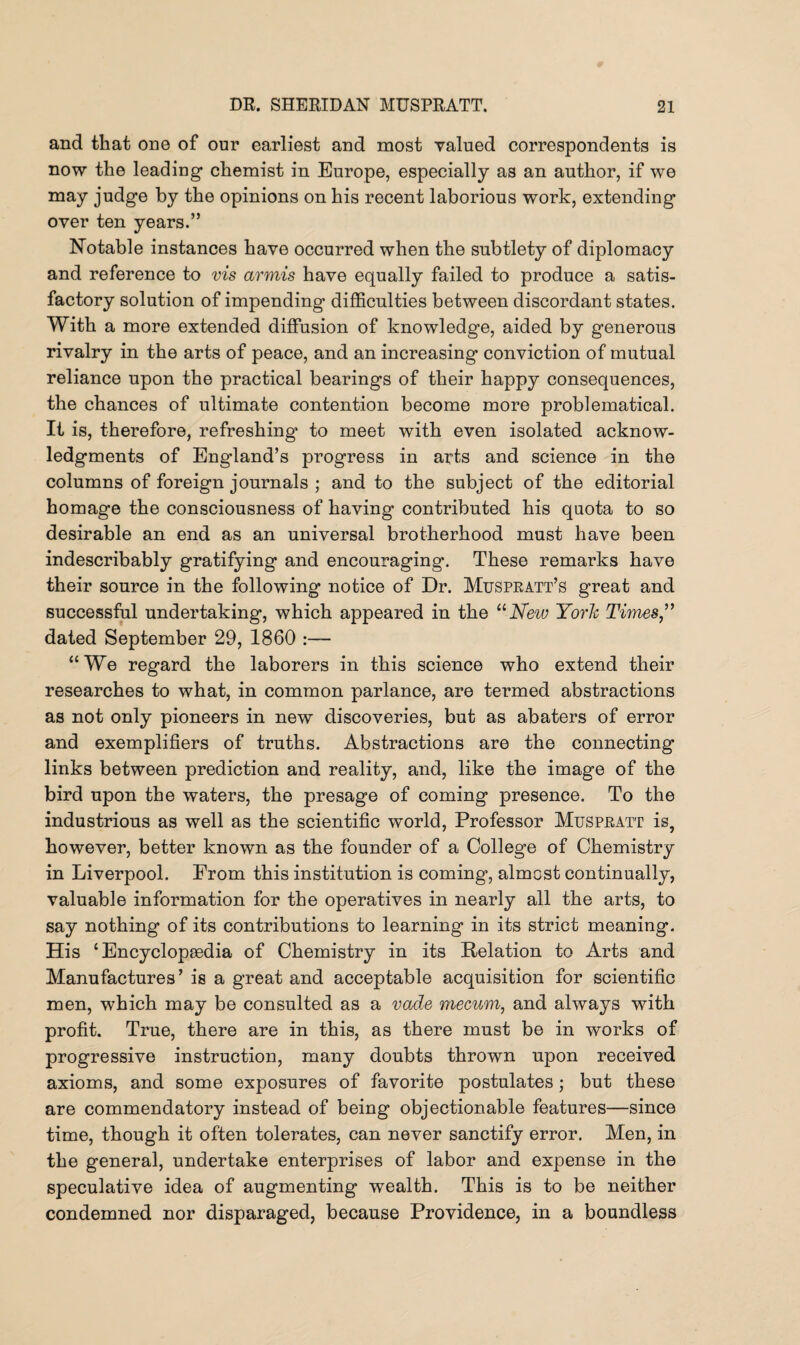 and that one of our earliest and most valued correspondents is now the leading chemist in Europe, especially as an author, if we may judge by the opinions on his recent laborious work, extending over ten years.” Notable instances have occurred when the subtlety of diplomacy and reference to vis armis have equally failed to produce a satis¬ factory solution of impending difficulties between discordant states. With a more extended diffusion of knowledge, aided by generous rivalry in the arts of peace, and an increasing conviction of mutual reliance upon the practical bearings of their happy consequences, the chances of ultimate contention become more problematical. It is, therefore, refreshing to meet with even isolated acknow¬ ledgments of England’s progress in arts and science in the columns of foreign journals ; and to the subject of the editorial homage the consciousness of having contributed his quota to so desirable an end as an universal brotherhood must have been indescribably gratifying and encouraging. These remarks have their source in the following notice of Dr. Muspratt’s great and successful undertaking, which appeared in the 11 New York Times,” dated September 29, 1860 :— “We regard the laborers in this science who extend their researches to what, in common parlance, are termed abstractions as not only pioneers in new discoveries, but as abaters of error and exemplifiers of truths. Abstractions are the connecting links between prediction and reality, and, like the image of the bird upon the waters, the presage of coming presence. To the industrious as well as the scientific world, Professor Muspratt is, however, better known as the founder of a College of Chemistry in Liverpool. From this institution is coming, almost continually, valuable information for the operatives in nearly all the arts, to say nothing of its contributions to learning in its strict meaning. His ‘Encyclopaedia of Chemistry in its Relation to Arts and Manufactures ’ is a great and acceptable acquisition for scientific men, which may be consulted as a vacle mecum, and always with profit. True, there are in this, as there must be in works of progressive instruction, many doubts thrown upon received axioms, and some exposures of favorite postulates; but these are commendatory instead of being objectionable features—since time, though it often tolerates, can never sanctify error. Men, in the general, undertake enterprises of labor and expense in the speculative idea of augmenting wealth. This is to be neither condemned nor disparaged, because Providence, in a boundless