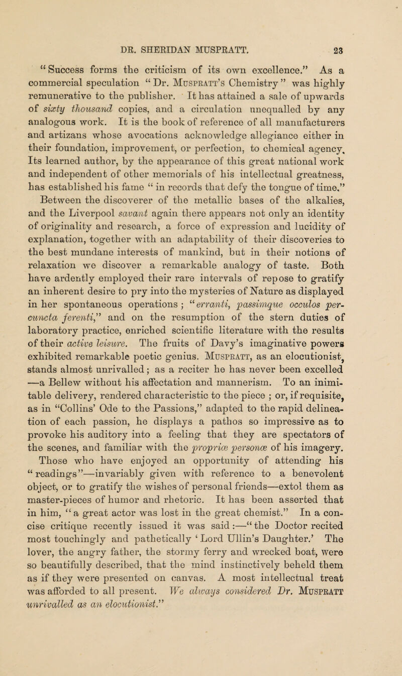 “ Success forms the criticism of its own excellence.” As a commercial speculation “Dr. Muspratt’s Chemistry” was highly remunerative to the publisher. It has attained a sale of upwards of sixty thousand copies, and a circulation unequalled by any analogous work. It is the book of reference of all manufacturers and artizans whose avocations acknowledge allegiance either in their foundation, improvement, or perfection, to chemical agency. Its learned author, by the appearance of this great national work and independent of other memorials of his intellectual greatness, has established his fame “ in records that defy the tongue of time,” Between the discoverer of the metallic bases of the alkalies, and the Liverpool savant again there appears not only an identity of originality and research, a force of expression and lucidity of explanation, together with an adaptability of their discoveries to the best mundane interests of mankind, but in their notions of relaxation we discover a remarkable analogy of taste. Both have ardently employed their rare intervals of repose to gratify an inherent desire to pry into the mysteries of Nature as displayed in her spontaneous operations ; “ erranti, passimque occulos per- cuncta ferenti,” and on the resumption of the stern duties of laboratory practice, enriched scientific literature with the results of their active leisure. The fruits of Davy’s imaginative powers exhibited remarkable poetic genius. Muspratt, as an elocutionist, stands almost unrivalled; as a reciter he has never been excelled —a Bellew without his affectation and mannerism. To an inimi¬ table delivery, rendered characteristic to the piece ; or, if requisite, as in “Collins’ Ode to the Passions,” adapted to the rapid delinea¬ tion of each passion, he displays a pathos so impressive as to provoke his auditory into a feeling that they are spectators of the scenes, and familiar with the proprice personae of his imagery. Those who have enjoyed an opportunity of attending his “readings”—invariably given with reference to a benevolent object, or to gratify the wishes of personal friends—extol them as master-pieces of humor and rhetoric. It has been asserted that in him, “a great actor was lost in the great chemist.” In a con¬ cise critique recently issued it was said :—“ the Doctor recited most touchingly and pathetically £ Lord Ullin’s Daughter.’ The lover, the angry father, the stormy ferry and wrecked boat, were so beautifully described, that the mind instinctively beheld them as if they were presented on canvas. A most intellectual treat was afforded to all present. We ahvays considered JDr. Muspratt unrivalled as an elocutionist.”