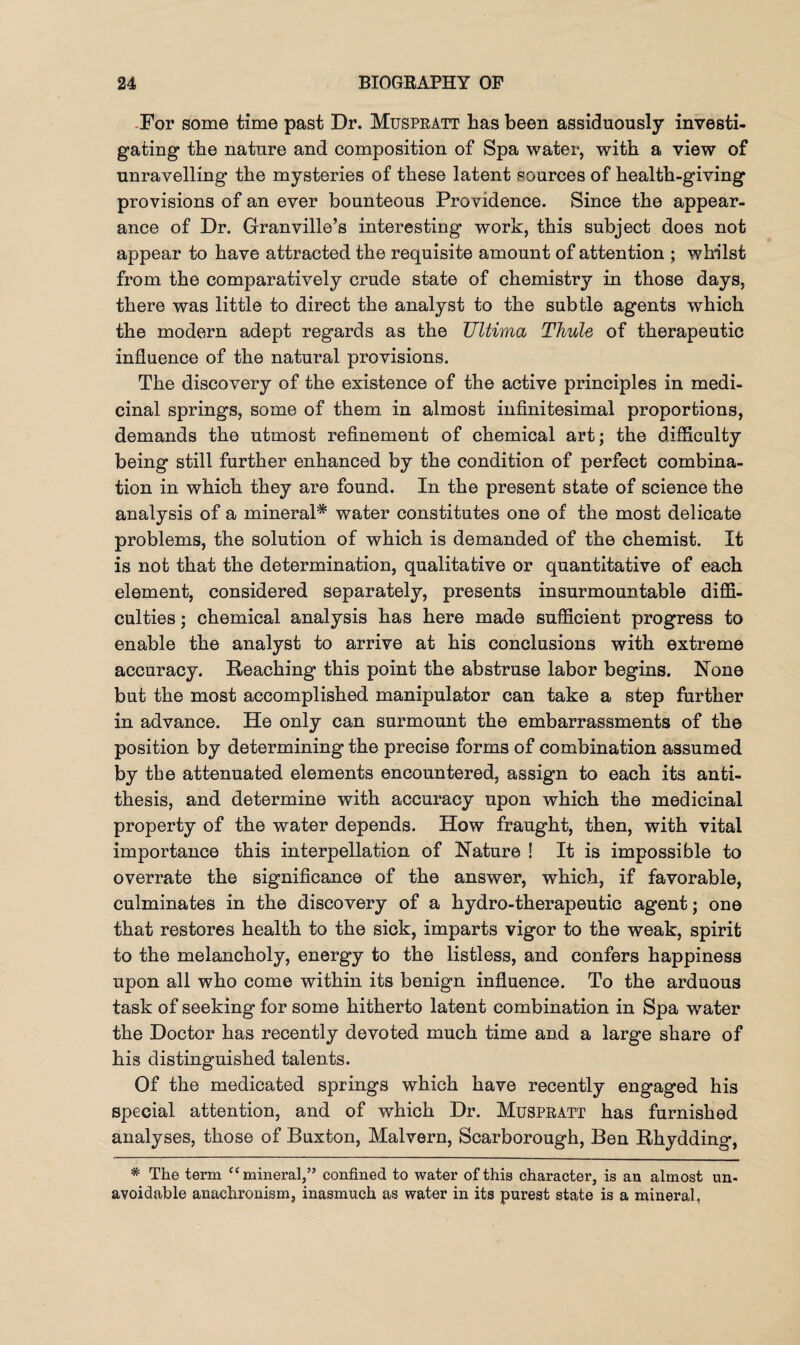 For some time past Dr. Muspratt has been assiduously investi¬ gating* the nature and composition of Spa water, with a view of unravelling the mysteries of these latent sources of health-giving provisions of an ever bounteous Providence. Since the appear¬ ance of Dr. Granville’s interesting work, this subject does not appear to have attracted the requisite amount of attention ; whilst from the comparatively crude state of chemistry in those days, there was little to direct the analyst to the subtle agents which the modern adept regards as the Ultima Thule of therapeutic influence of the natural provisions. The discovery of the existence of the active principles in medi¬ cinal springs, some of them in almost infinitesimal proportions, demands the utmost refinement of chemical art; the difficulty being still further enhanced by the condition of perfect combina¬ tion in which they are found. In the present state of science the analysis of a mineral* water constitutes one of the most delicate problems, the solution of which is demanded of the chemist. It is not that the determination, qualitative or quantitative of each element, considered separately, presents insurmountable diffi¬ culties ; chemical analysis has here made sufficient progress to enable the analyst to arrive at his conclusions with extreme accuracy. Reaching this point the abstruse labor begins. None but the most accomplished manipulator can take a step further in advance. He only can surmount the embarrassments of the position by determining the precise forms of combination assumed by the attenuated elements encountered, assign to each its anti¬ thesis, and determine with accuracy upon which the medicinal property of the water depends. How fraught, then, with vital importance this interpellation of Nature ! It is impossible to overrate the significance of the answer, which, if favorable, culminates in the discovery of a hydro-therapeutic agent; one that restores health to the sick, imparts vigor to the weak, spirit to the melancholy, energy to the listless, and confers happiness upon all who come within its benign influence. To the arduous task of seeking for some hitherto latent combination in Spa water the Doctor has recently devoted much time and a large share of his distinguished talents. Of the medicated springs which have recently engaged his special attention, and of which Dr. Muspratt has furnished analyses, those of Buxton, Malvern, Scarborough, Ben Rhydding, # The term “ mineral,” confined to water of this character, is an almost un¬ avoidable anachronism, inasmuch as water in its purest state is a mineral,