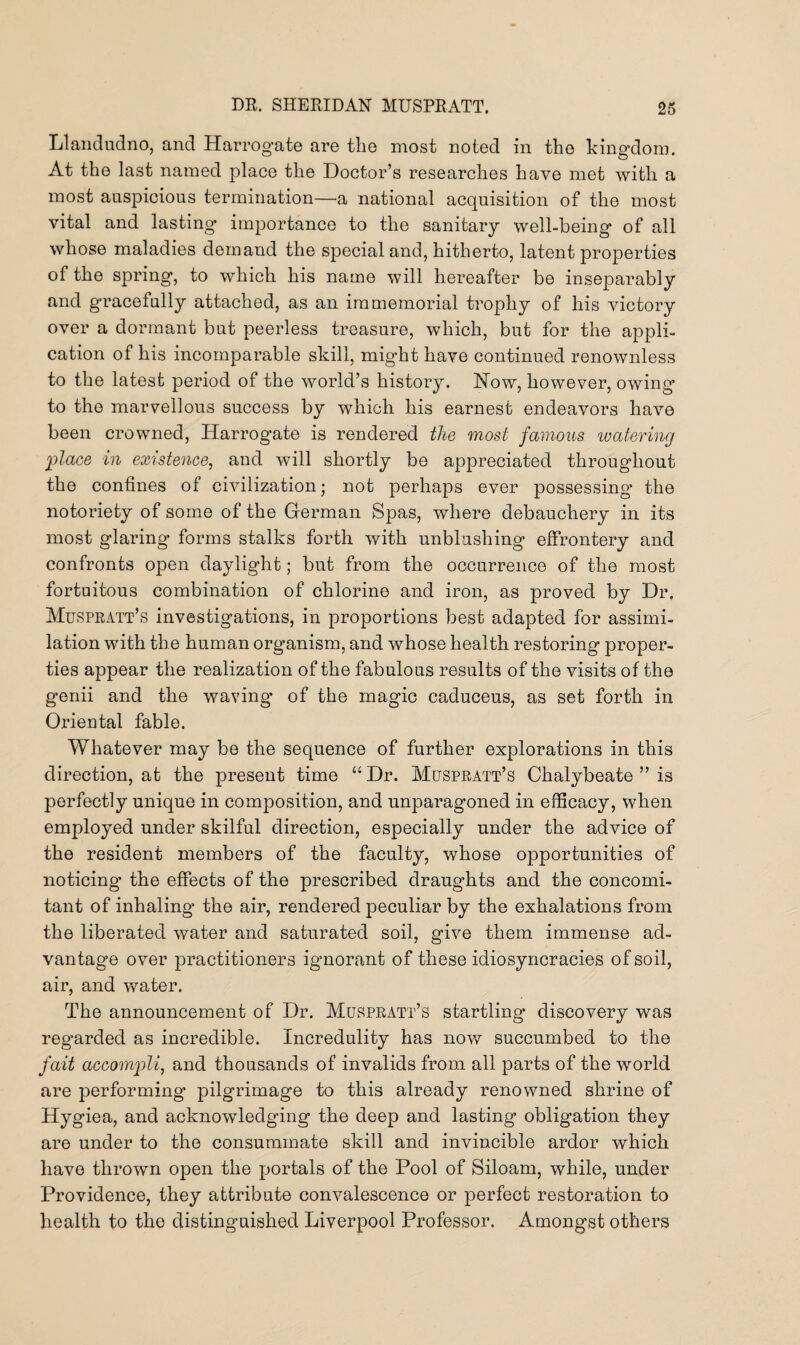Llandudno, and Harrogate are the most noted in the kingdom. At the last named place the Doctor’s researches have met with a most auspicious termination—a national acquisition of the most vital and lasting importance to the sanitary well-being of all whose maladies demand the special and, hitherto, latent properties of the spring, to which his name will hereafter be inseparably and gracefully attached, as an immemorial trophy of his victory over a dormant but peerless treasure, which, but for the appli¬ cation of his incomparable skill, might have continued renownless to the latest period of the world’s history. How, however, owing to the marvellous success by which his earnest endeavors have been crowned, Harrogate is rendered the most famous watering place in existence, and will shortly be appreciated throughout the confines of civilization; not perhaps ever possessing the notoriety of some of the German Spas, where debauchery in its most glaring forms stalks forth with unblushing effrontery and confronts open daylight; but from the occurrence of the most fortuitous combination of chlorine and iron, as proved by Dr. Muspratt’s investigations, in proportions best adapted for assimi¬ lation with the human organism, and whose health restoring proper¬ ties appear the realization of the fabulous results of the visits of the genii and the waving’ of the magic caduceus, as set forth in Oriental fable. Whatever may be the sequence of further explorations in this direction, at the present time “ Dr. Muspratt’s Chalybeate ” is perfectly unique in composition, and unparagoned in efficacy, when employed under skilful direction, especially under the advice of the resident members of the faculty, whose opportunities of noticing’ the effects of the prescribed draughts and the concomi¬ tant of inhaling the air, rendered peculiar by the exhalations from the liberated water and saturated soil, give them immense ad¬ vantage over practitioners ignorant of these idiosyncracies of soil, air, and water. The announcement of Dr. Muspratt’s startling discovery was regarded as incredible. Incredulity has now succumbed to the fait accompli, and thousands of invalids from all parts of the world are performing’ pilgrimage to this already renowned shrine of Hygiea, and acknowledging the deep and lasting obligation they are under to the consummate skill and invincible ardor which have thrown open the portals of the Pool of Siloam, while, under Providence, they attribute convalescence or perfect restoration to health to the distinguished Liverpool Professor. Amongst others