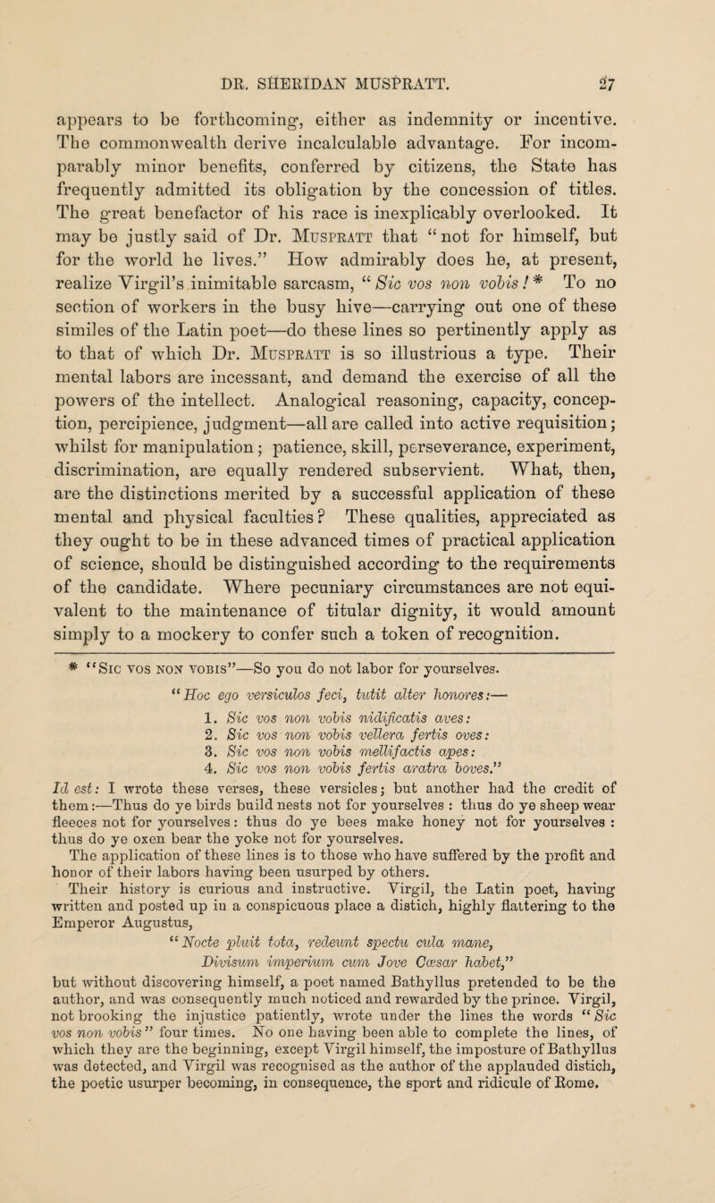 appears to be forthcoming’, either as indemnity or incentive. The commonwealth derive incalculable advantage. For incom¬ parably minor benefits, conferred by citizens, the State has frequently admitted its obligation by the concession of titles. The great benefactor of his race is inexplicably overlooked. It may be justly said of Dr. Muspratt that “not for himself, but for the world he lives.” How admirably does he, at present, realize Virgil’s inimitable sarcasm, “ Sic vos non vobis!* To no section of workers in the busy hive—carrying out one of these similes of the Latin poet—do these lines so pertinently apply as to that of which Dr. Muspratt is so illustrious a type. Their mental labors are incessant, and demand the exercise of all the powers of the intellect. Analogical reasoning, capacity, concep¬ tion, percipience, judgment—all are called into active requisition; whilst for manipulation; patience, skill, perseverance, experiment, discrimination, are equally rendered subservient. What, then, are the distinctions merited by a successful application of these mental and physical faculties? These qualities, appreciated as they ought to be in these advanced times of practical application of science, should be distinguished according to the requirements of the candidate. Where pecuniary circumstances are not equi¬ valent to the maintenance of titular dignity, it would amount simply to a mockery to confer such a token of recognition. * <fSic vos non vobis”—So you do not labor for yourselves. “Hoc ego versiculos feci, tutit alter honores:—• 1. Sic vos non vobis nidificatis aves: 2. Sic vos non vobis vellera fertis oves: 3. Sic vos non vobis melUfactis apes: 4. Sic vos non vobis fertis aratra boves .” Id est: I wrote these verses, these versicles; but another had the credit of them:—Thus do ye birds build nests not for yourselves : thus do ye sheep wear fleeces not for yourselves: thus do ye bees make honey not for yourselves : thus do ye oxen bear the yoke not for yourselves. The application of these lines is to those who have suffered by the profit and honor of their labors having been usurped by others. Their history is curious and instructive. Virgil, the Latin poet, having written and posted up in a conspicuous place a distich, highly flattering to the Emperor Augustus, “ Node pluit tota, redeunt spectu cula mane, Divisum imperium cum Jove Ccesar habet,” but without discovering himself, a poet named Bathyllus pretended to be the author, and was consequently much noticed and rewarded by the prince. Vii’gil, not brooking the injustice patiently, wrote under the lines the words “ Sic vos non vobis” four times. No one having been able to complete the lines, of which they are the beginning, except Virgil himself, the imposture of Bathyllus was detected, and Virgil was recognised as the author of the applauded distich, the poetic usurper becoming, in consequence, the sport and ridicule of Rome.