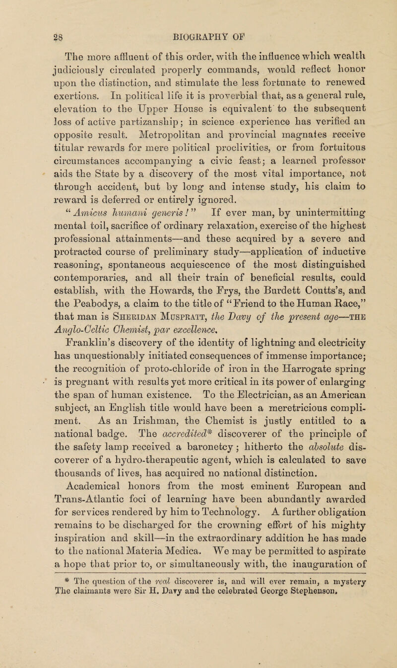 The more affluent of this order, with the influence which wealth judiciously circulated properly commands, would reflect honor upon the distinction, and stimulate the less fortunate to renewed exertions. In political life it is proverbial that, as a general rule, elevation to the Upper House is equivalent to the subsequent Joss of active partizanship; in science experience has verified an opposite result. Metropolitan and provincial magnates receive titular rewards for mere political proclivities, or from fortuitous circumstances accompanying’ a civic feast; a learned professor aids the State by a discovery of the most vital importance, not through accident, but by long and intense study, his claim to reward is deferred or entirely ignored. “ Amicus humcmi generis! ” If ever man, by unintermitting mental toil, sacrifice of ordinary relaxation, exercise of the highest professional attainments—and these acquired by a severe and protracted course of preliminary study—application of inductive reasoning, spontaneous acquiescence of the most distinguished contemporaries, and all their train of beneficial results, could establish, with the Howards, the Frys, the Burdett Coutts’s, and the Peabodys, a claim to the title of “Friend to the Human Race,” that man is Sheridan Muspratt, the Davy of the present age—the Anglo-Gcltic Chemist, par excellence, Franklin’s discovery of the identity of lightning and electricity has unquestionably initiated consequences of immense importance; the recognition of proto-chloride of iron in the Harrogate spring is pregnant with results yet more critical in its power of enlarging the span of human existence. To the Electrician, as an American subject, an English title would have been a meretricious compli¬ ment. As an Irishman, the Chemist is justly entitled to a national badge. The accredited* discoverer of the principle of the safety lamp received a baronetcy; hitherto the absolute dis¬ coverer of a hydro-therapeutic agent, which is calculated to save thousands of lives, has acquired no national distinction. Academical honors from the most eminent European and Trans-Atlantic foci of learning have been abundantly awarded for services rendered by him to Technology. A further obligation remains to be discharged for the crowning effort of his mighty inspiration and skill—in the extraordinary addition he has made to the national Materia Medica. We may be permitted to aspirate a hope that prior to, or simultaneously with, the inauguration of * The question of the real discoverer is, and will ever remain, a mystery The claimants were Sir H. Davy and the celebrated George Stephenson.