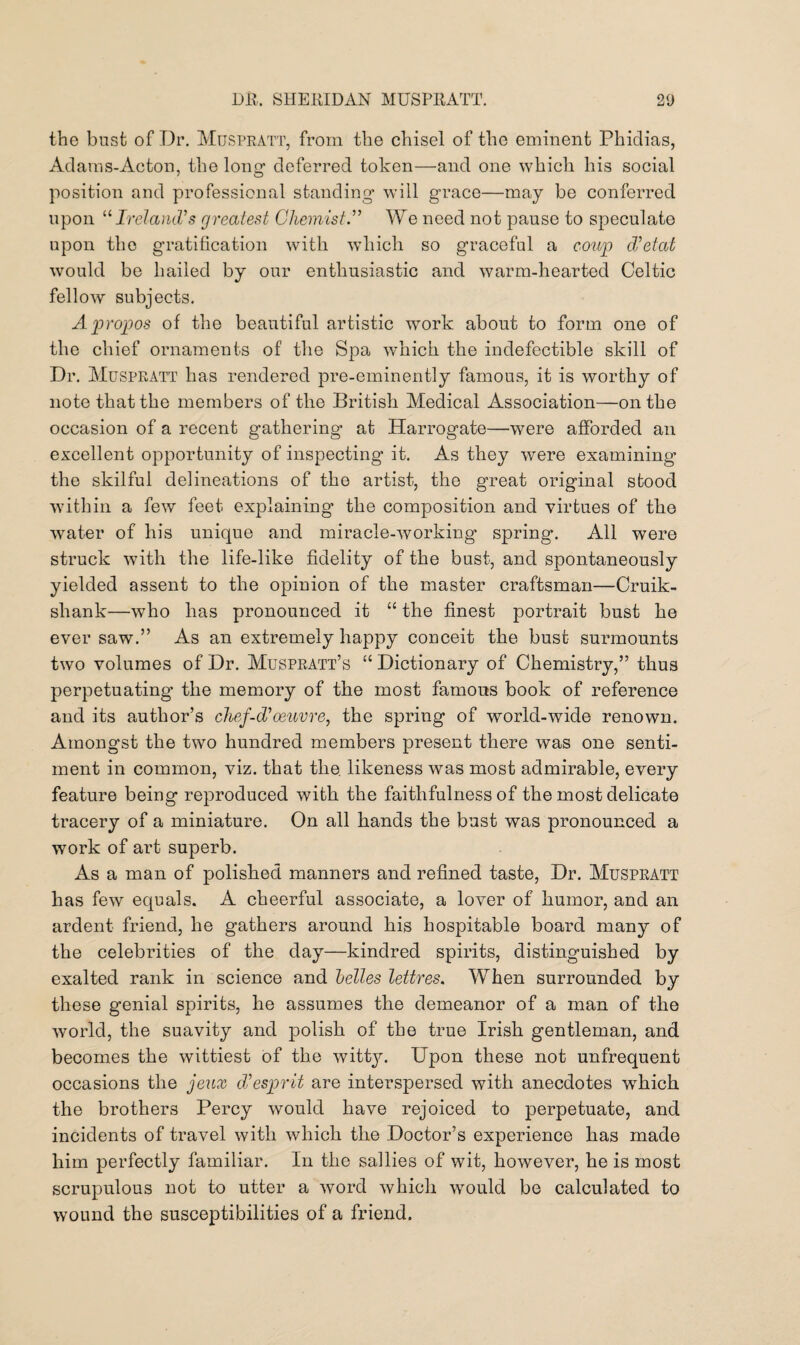 the bust of Dr. Muspratt, from the chisel of the eminent Phidias, Adams-Acton, the long1 deferred token—and one which his social position and professional standing will grace—may be conferred upon “ Ireland’s greatest Chemist.” We need not pause to speculate upon the gratification with which so graceful a coup dieted would be hailed by our enthusiastic and warm-hearted Celtic fellow subjects. Apropos of the beautiful artistic work about to form one of the chief ornaments of the Spa which the indefectible skill of Dr. Muspratt has rendered pre-eminently famous, it is worthy of note that the members of the British Medical Association—on the occasion of a recent gathering at Harrogate—were afforded an excellent opportunity of inspecting it. As they were examining the skilful delineations of the artist, the great original stood within a few feet explaining the composition and virtues of the water of his unique and miracle-working spring. All were struck with the life-like fidelity of the bust, and spontaneously yielded assent to the opinion of the master craftsman—Cruik- shank—who has pronounced it “ the finest portrait bust he ever saw.” As an extremely happy conceit the bust surmounts two volumes of Dr. Muspratt’s “ Dictionary of Chemistry,” thus perpetuating the memory of the most famous book of reference and its author’s chef-d'oeuvre, the spring of world-wide renown. Amongst the two hundred members present there was one senti¬ ment in common, viz. that the. likeness was most admirable, every feature being reproduced with the faithfulness of the most delicate tracery of a miniature. On all hands the bust was pronounced a work of art superb. As a man of polished manners and refined taste, Dr. Muspratt has few equals. A cheerful associate, a lover of humor, and an ardent friend, he gathers around his hospitable board many of the celebrities of the day—kindred spirits, distinguished by exalted rank in science and belles lettres. When surrounded by these genial spirits, he assumes the demeanor of a man of the world, the suavity and polish of the true Irish gentleman, and becomes the wittiest of the witty. Upon these not unfrequent occasions the jeax diesprit are interspersed with anecdotes which the brothers Percy would have rejoiced to perpetuate, and incidents of travel with which the Doctor’s experience has made him perfectly familiar. In the sallies of wit, however, he is most scrupulous not to utter a word which would be calculated to wound the susceptibilities of a friend.