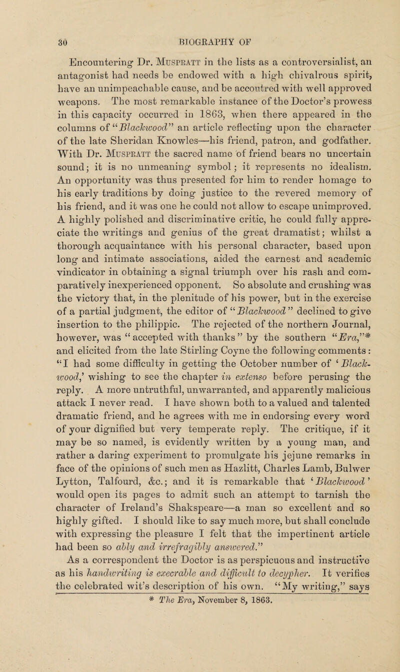 Encountering Dr. Muspratt in the lists as a controversialist, an antagonist hacl needs be endowed with a high chivalrous spirit, have an unimpeachable cause, and be accoutred with well approved weapons. The most remarkable instance of the Doctor’s prowess in this capacity occurred in 1863, when there appeared in the columns of “Blackwood” an article reflecting upon the character of the late Sheridan Knowles—his friend, patron, and godfather. With Dr. Muspratt the sacred name of friend bears no uncertain sound; it is no unmeaning symbol; it represents no idealism. An opportunity was thus presented for him to render homage to his early traditions by doing justice to the revered memory of his friend, and it was one he could not allow to escape unimproved. A highly polished and discriminative critic, he could fully appre¬ ciate the writings and genius of the great dramatist; whilst a thorough acquaintance with his personal character, based upon long and intimate associations, aided the earnest and academic vindicator in obtaining a signal triumph over his rash and com¬ paratively inexperienced opponent. So absolute and crushing was the victory that, in the plenitude of his power, but in the exercise of a partial judgment, the editor of “ Blackwood ” declined to give insertion to the philippic. The rejected of the northern Journal, however, was “ accepted with thanks ” by the southern “jEra,”* and elicited from the late Stirling Coyne the following* comments : “I had some difficulty in getting the October number of 1 JBl-ach- woodj wishing to see the chapter in extenso before perusing the reply. A more untruthful, unwarranted, and apparently malicious attack I never read. I have shown both to a valued and talented dramatic friend, and he agrees with me in endorsing every word of your dignified but very temperate reply. The critique, if it may be so named, is evidently written by a young man, and rather a daring experiment to promulgate his jejune remarks in face of the opinions of such men as Hazlitt, Charles Lamb, Bulwer Lytton, Talfourd, &c.; and it is remarkable that 1 JBlaclcwood ’ would open its pages to admit such an attempt to tarnish the character of Ireland’s Shakspeare—a man so excellent and so highly gifted. I should like to say much more, but shall conclude with expressing the pleasure I felt that the impertinent article had been so ably and irrefragibly answered.” As a correspondent the Doctor is as perspicuous and instructive as his handwriting is execrable and difficult to decypher. It verifies the celebrated wit’s description of his own. “My writing,” says # The Era, November 8, 1863.