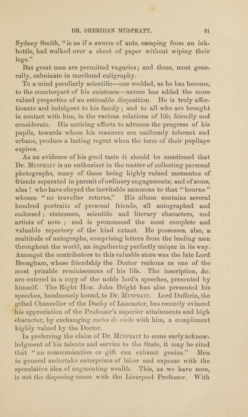 Sydney Smith, “is as if a swarm of ants, escaping from an ink- bottle, had walked over a sheet of paper without wiping their legs.” But great men are permitted vagaries; and these, most gene¬ rally, culminate in moribund caligraphy. To a mind peculiarly scientific—one wedded, as he has become, to the counterpart of his existence—mature has added the more valued properties of an estimable disposition. He is truly affec¬ tionate and indulgent to his family; and to all who are brought in contact with him, in the various relations of life, friendly and considerate. His untiring efforts to advance the progress of his pupils, towards whom his manners are uniformly tolerant and urbane, produce a lasting regret when the term of their pupilage expires. As an evidence of his good taste it should be mentioned that Dr. Muspratt is an enthusiast in the matter of collecting personal photographs, many of these being highly valued mementos of friends separated in pursuit of ordinary engagements; and of some, alas ! who have obeyed the inevitable summons to that “ bourne ” whence “ no traveller returns,” His album contains several hundred portraits of personal friends, all autographed and endorsed ; statesmen, scientific and literary characters, and artists of note ; and is pronounced the most complete and valuable repertory of the kind extant. He possesses, also, a multitude of autographs, comprising letters from the leading men throughout the world, an ingathering perfectly unique in its way. Amongst the contributors to this valuable store was the late Lord Brougham, whose friendship the Doctor reckons as one of the most prizable reminiscences of his life. The inscription, &c. are entered in a copy of the noble lord’s speeches, presented by himself. The Bight Hon. John Bright has also presented his speeches, handsomely bound, to Dr. Muspratt. Lord Dufferin, the gifted Chancellor of the Duchy of Lancaster, has recently evinced his appreciation of the Professor’s superior attainments and high character, by exchanging cartes de visite with him, a compliment highly valued by the Doctor. In preferring the claim of Dr. Muspratt to some early acknow¬ ledgment of his talents and service to the State, it may be cited that “ no communication or gift can exhaust genius.” Men in general undertake enterprizes of labor and expense with the speculative idea of augmenting wealth. This, as we have seen, is not the disposing cause with the Liverpool Professor. With
