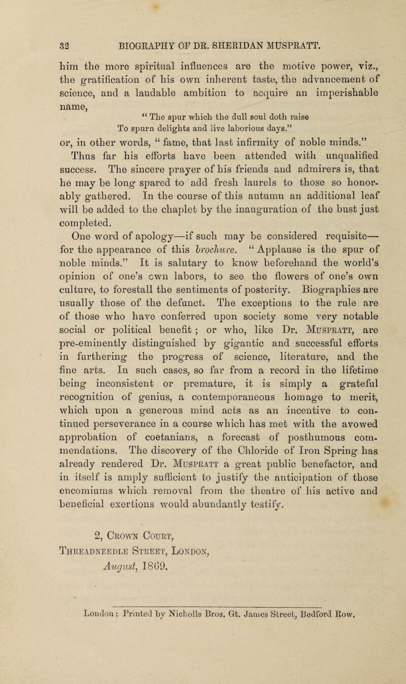 him the more spiritual influences are the motive power, viz., the gratification of his own inherent taste, the advancement of science, and a laudable ambition to acquire an imperishable name, fC Tlie spur which the dull soul doth raise To spurn delights and live laborious days.” or, in other words, “ fame, that last infirmity of noble minds.” Thus far his efforts have been attended with unqualified success. The sincere prayer of his friends and admirers is, that he may be long spared to add fresh laurels to those so honor¬ ably gathered. In the course of this autumn an additional leaf will be added to the chaplet by the inauguration of the bust just completed. One word of apology—if such may be considered requisite— for the appearance of this brochure. “ Applause is the spur of noble minds.” It is salutary to know beforehand the world’s opinion of one’s own labors, to see the flowers of one’s own culture, to forestall the sentiments of posterity. Biographies are usually those of the defunct. The exceptions to the rule are of those who have conferred upon society some very notable social or political benefit ; or who, like Dr. Muspratt, are pre-eminently distinguished by gigantic and successful efforts in furthering the progress of science, literature, and the fine arts. In such cases, so far from a record in the lifetime being inconsistent or premature, it is simply a grateful recognition of genius, a contemporaneous homage to merit, which upon a generous mind acts as an incentive to con¬ tinued perseverance in a course which has met with the avowed approbation of coetanians, a forecast of posthumous com¬ mendations. The discovery of the Chloride of Iron Spring has already rendered Dr. Muspratt a great public benefactor, and in itself is amply sufficient to justify the anticipation of those encomiums which removal from the theatre of his active and beneficial exertions would abundantly testify. 2, Crown Court, Threadneedle Street, Lqnpon, August, 1869, London ; Printed by Nicholls Bros. Gt. James Street, Bedford Row,