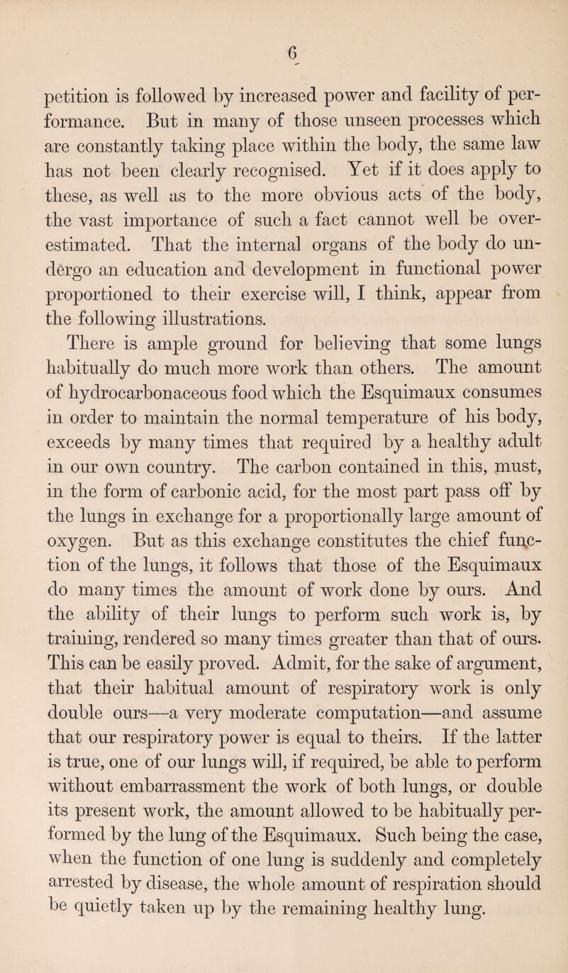 petition is followed by increased power and facility of per¬ formance. But in many of those unseen processes which are constantly taking place within the body, the same law has not been clearly recognised. Yet if it does apply to these, as well as to the more obvious acts of the body, the vast importance of such a fact cannot well be over¬ estimated. That the internal organs of the body do un¬ dergo an education and development in functional power proportioned to their exercise will, I think, appear from the following illustrations. There is ample ground for believing that some lungs habitually do much more work than others. The amount of hydrocarbon aceous food which the Esquimaux consumes in order to maintain the normal temperature of his body, exceeds by many times that required by a healthy adult in our own country. The carbon contained in this, must, in the form of carbonic acid, for the most part pass off by the lungs in exchange for a proportionally large amount of oxygen. But as this exchange constitutes the chief func¬ tion of the lungs, it follows that those of the Esquimaux do many times the amount of work done by ours. And the ability of their lungs to perform such work is, by training, rendered so many times greater than that of ours. This can be easily proved. Admit, for the sake of argument, that their habitual amount of respiratory work is only double ours—a very moderate computation—and assume that our respiratory power is equal to theirs. If the latter is true, one of our lungs will, if required, be able to perform without embarrassment the work of both lungs, or double its present work, the amount allowed to be habitually per¬ formed by the lung of the Esquimaux. Such being the case, when the function of one lung is suddenly and completely arrested by disease, the whole amount of respiration should be quietly taken up by the remaining healthy lung.