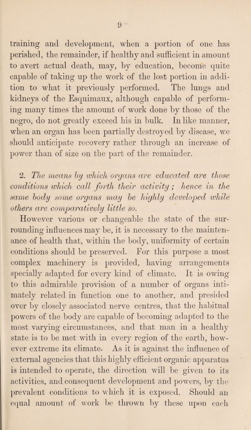 training and development, when a portion of one has perished, the remainder, if healthy and sufficient in amount to avert actual death, may, by education, become quite capable of taking up the work of the lost portion in addi¬ tion to what it previously performed. The lungs and kidneys of the Esquimaux, although capable of perform¬ ing many times the amount of work done by those of the negro, do not greatly exceed his in bulk. In like manner, when an organ has been partially destroyed by disease, we should anticipate recovery rather through an increase of power than of size on the part of the remainder. 2. The means by \which organs are educated are those conditions which call forth their activity; hence in the same body some organs may be highly developed while others are comparatively little so. However various or changeable the state of the sur¬ rounding influences may be, it is necessary to the mainten¬ ance of health that, within the body, uniformity of certain conditions should be preserved. For this purpose a most complex machinery is provided, having arrangements specially adapted for every kind of climate. It is owing to this admirable provision of a number of organs inti¬ mately related in function one to another, and presided over by closely associated nerve centres, that the habitual powers of the body are capable of becoming adapted to the most varying circumstances, and that man in a healthy state is to be met with in every region of the earth, how¬ ever extreme its climate. As it is against the influence of external agencies that this highly efficient organic apparatus is intended to operate, the direction will be given to its activities, and consequent development and powers, by the prevalent conditions to which it is exposed. Should an equal amount of work be thrown by these upon each