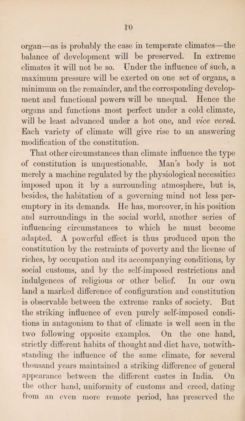 ID organ—as is probably the case in temperate climates—the balance of development will be preserved. In extreme climates it will not be so. Under the inflnence of such, a maximum pressure will be exerted on one set of organs, a minimum on the remainder, and the corresponding develop¬ ment and functional powers will be unequal. Hence the organs and functions most perfect under a cold climate, wil] be least advanced under a hot one, and vice versa. Each variety of climate will give rise to an answering modification of the constitution. That other circumstances than climate influence the type of constitution is unquestionable. Man's body is not merely a machine regulated by the physiological necessities imposed upon it by a surrounding atmosphere, but is, besides, the habitation of a governing mind not less per¬ emptory in its demands. He has, moreover, in his position and surroundings in the social world, another series of influencing circumstances to which he must become adapted. A powerful effect is thus produced upon the constitution by the restraints of poverty and the license of riches, by occupation and its accompanying conditions, by social customs, and by the self-imposed restrictions and indulgences of religious or other belief. In our own land a marked difference of configuration and constitution is observable between the extreme ranks of society. But the striking influence of even purely self-imposed condi¬ tions in antagonism to that of climate is well seen in the two following opposite examples. On the one hand, strictly different habits of thought and diet have, notwith¬ standing the influence of the same climate, for several thousand years maintained a striking difference of general appearance between the different castes in India. On the other hand, uniformity of customs and creed, dating from an even more remote period, has preserved the