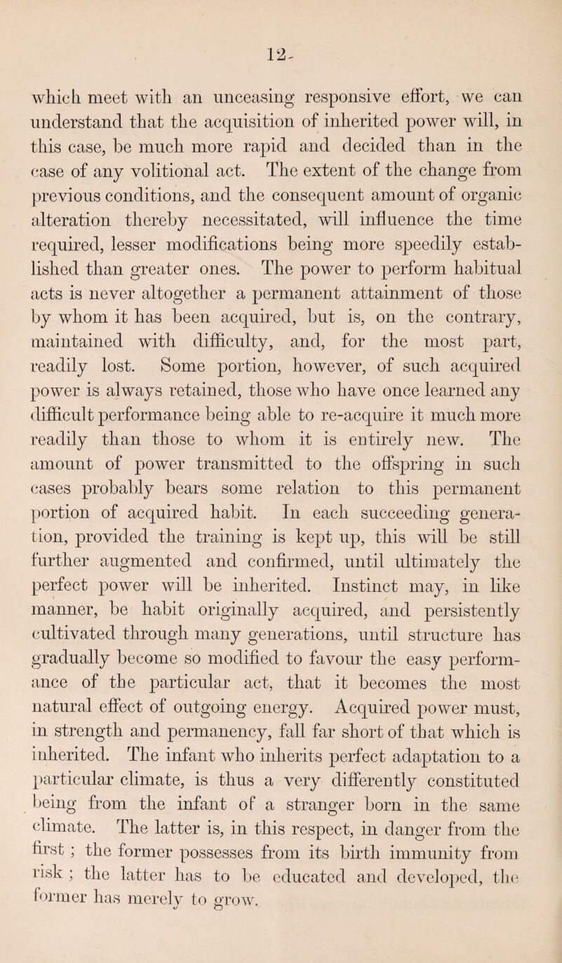 which meet with an unceasing responsive effort, we can understand that the acquisition of inherited power will, in this case, be much more rapid and decided than in the case of any volitional act. The extent of the change from previous conditions, and the consequent amount of organic alteration thereby necessitated, will influence the time required, lesser modifications being more speedily estab¬ lished than greater ones. The power to perform habitual acts is never altogether a permanent attainment of those by whom it has been acquired, but is, on the contrary, maintained with difficulty, and, for the most part, readily lost. Some portion, however, of such acquired power is always retained, those who have once learned any difficult performance being able to re-acquire it much more readily than those to whom it is entirely new. The amount of power transmitted to the offspring in such cases probably bears some relation to this permanent portion of acquired habit. In each succeeding genera¬ tion, provided the training is kept up, this will be still further augmented and confirmed, until ultimately the perfect power will be inherited. Instinct may, in like manner, be habit originally acquired, and persistently cultivated through many generations, until structure has gradually become so modified to favour the easy perform¬ ance of the particular act, that it becomes the most natural effect of outgoing energy. Acquired power must, in strength and permanency, fall far short of that which is inherited. The infant who inherits perfect adaptation to a particular climate, is thus a very differently constituted being from the infant of a stranger born in the same climate. The latter is, in this respect, in danger from the first ; the former possesses from its birth immunity from risk ; the latter has to be educated and developed, the former has merely to grow.