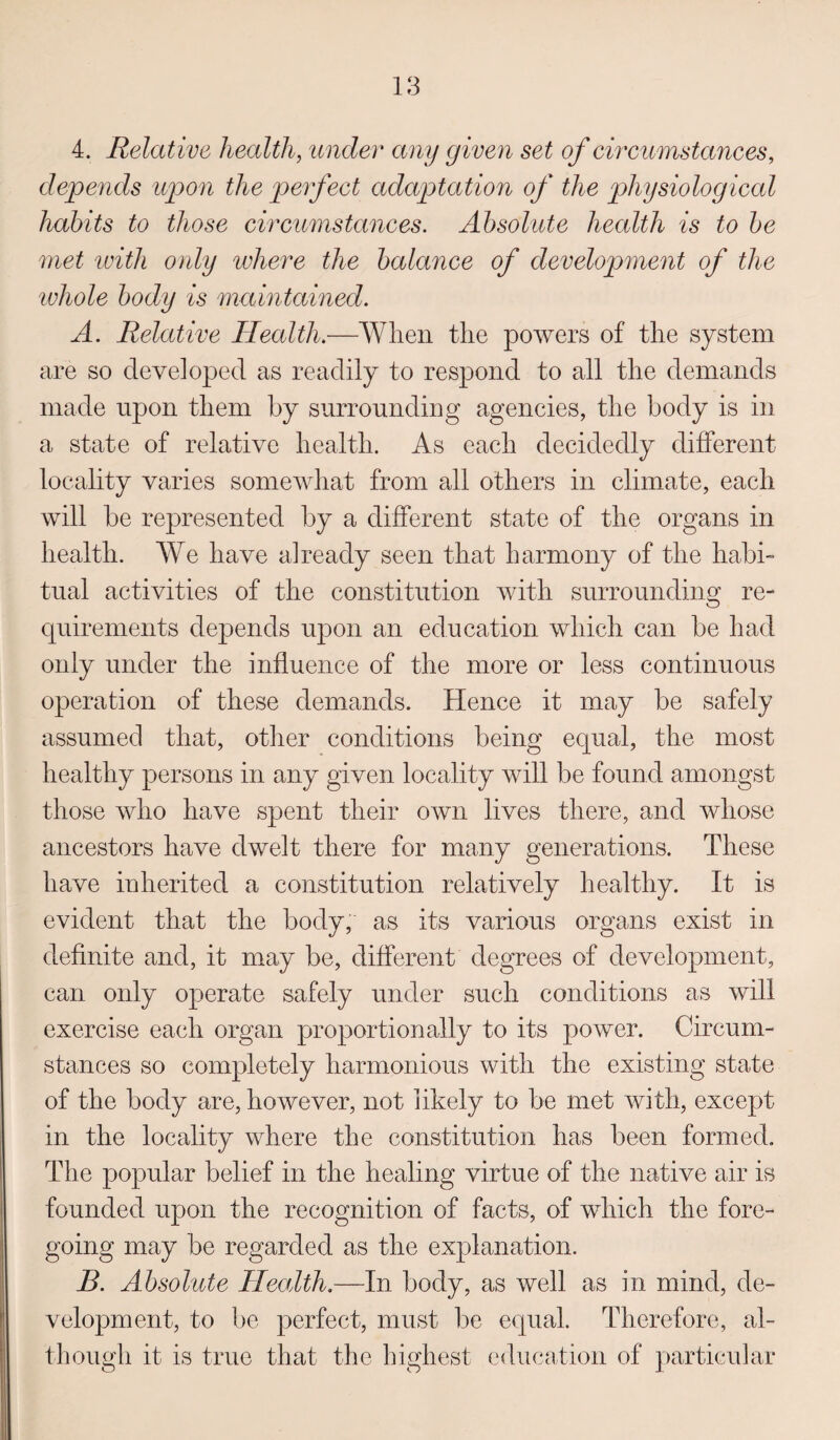 4. Relative health, under any given set of circumstances, depends upon the perfect adaptation of the physiological habits to those circumstances. Absolute health is to be met with only where the balance of development of the whole body is maintained. A. Relative Health.—When the powers of the system are so developed as readily to respond to all the demands made upon them by surrounding agencies, the body is in a state of relative health. As each decidedly different locality varies somewhat from all others in climate, each will be represented by a different state of the organs in health. We have already seen that harmony of the habi¬ tual activities of the constitution with surrounding re¬ quirements depends upon an education which can be had only under the influence of the more or less continuous operation of these demands. Hence it may be safely assumed that, other conditions being equal, the most healthy persons in any given locality will be found amongst those who have spent their own lives there, and whose ancestors have dwelt there for many generations. These have inherited a constitution relatively healthy. It is evident that the body, as its various organs exist in definite and, it may be, different degrees of development, can only operate safely under such conditions as will exercise each organ proportionally to its power. Circum¬ stances so completely harmonious with the existing state of the body are, however, not likely to be met with, except in the locality where the constitution has been formed. The popular belief in the healing virtue of the native air is founded upon the recognition of facts, of which the fore¬ going may be regarded as the explanation. B. Absolute Health.—In body, as well as in mind, de¬ velopment, to be perfect, must be equal. Therefore, al¬ though it is true that the highest education of particular