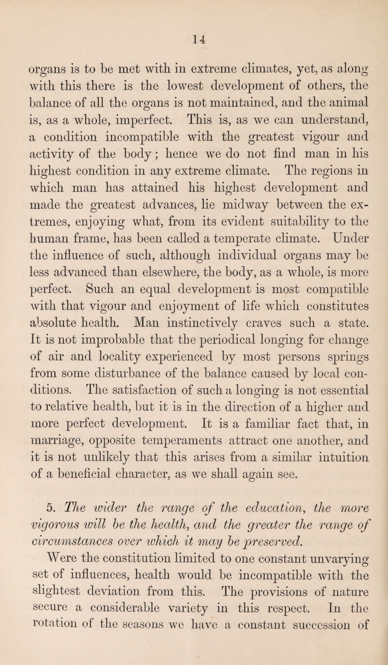 organs is to be met with in extreme climates, yet, as along with this there is the lowest development of others, the balance of all the organs is not maintained, and the animal is, as a whole, imperfect. This is, as we can understand, a condition incompatible with the greatest vigour and activity of the body; hence we do not find man in his highest condition in any extreme climate. The regions in which man has attained his highest development and made the greatest advances, lie midway between the ex¬ tremes, enjoying what, from its evident suitability to the human frame, has been called a temperate climate. Under the influence of such, although individual organs may be less advanced than elsewhere, the body, as a whole, is more perfect. Such an equal development is most compatible with that vigour and enjoyment of life which constitutes absolute health. Man instinctively craves such a state. It is not improbable that the periodical longing for change of air and locality experienced by most persons springs from some disturbance of the balance caused by local con¬ ditions. The satisfaction of such a longing is not essential to relative health, but it is in the direction of a higher and more perfect development. It is a familiar fact that, in marriage, opposite temperaments attract one another, and it is not unlikely that this arises from a similar intuition of a beneficial character, as we shall again see. 5. The wider the range of the education, the more vigorous will he the health, and the greater the range of circumstances over which it may he preserved. Were the constitution limited to one constant unvarying set of influences, health would be incompatible with the slightest deviation from this. The provisions of nature secure a considerable variety in this respect. In the rotation of the seasons we have a constant succession of