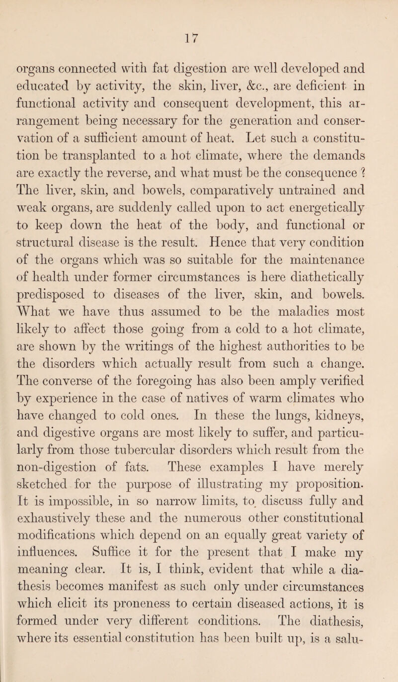 organs connected with fat digestion are well developed and educated by activity, the skin, liver, &c., are deficient in functional activity and consequent development, this ar¬ rangement being necessary for the generation and conser¬ vation of a sufficient amount of heat. Let such a constitu¬ tion be transplanted to a hot climate, where the demands are exactly the reverse, and what must be the consequence % The liver, skin, and bowels, comparatively untrained and weak organs, are suddenly called upon to act energetically to keep down the heat of the body, and functional or structural disease is the result. Hence that very condition of the organs which was so suitable for the maintenance of health under former circumstances is here diathetically predisposed to diseases of the liver, skin, and bowels. What we have thus assumed to be the maladies most likely to affect those going from a cold to a hot climate, are shown by the writings of the highest authorities to be the disorders which actually result from such a change. The converse of the foregoing has also been amply verified by experience in the case of natives of warm climates who have changed to cold ones. In these the lungs, kidneys, and digestive organs are most likely to suffer, and particu¬ larly from those tubercular disorders which result from the non-digestion of fats. These examples I have merely sketched for the purpose of illustrating my proposition. It is impossible, in so narrow limits, to discuss fully and exhaustively these and the numerous other constitutional modifications which depend on an equally great variety of influences. Suffice it for the present that I make my meaning clear. It is, I think, evident that while a dia¬ thesis becomes manifest as such only under circumstances which elicit its proneness to certain diseased actions, it is formed under very different conditions. The diathesis, where its essential constitution has been built up, is a salu-