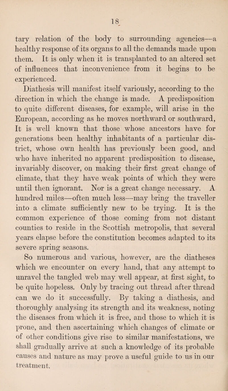 tary relation of the body to surrounding agencies—a healthy response of its organs to all the demands made upon them. It is only when it is transplanted to an altered set of influences that inconvenience from it begins to be experienced. Diathesis will manifest itself variously, according to the direction in which the change is made. A predisposition to quite different diseases, for example, will arise in the European, according as he moves northward or southward, It is well known that those whose ancestors have for generations been healthy inhabitants of a particular dis¬ trict, whose own health has previously been good, and who have inherited no apparent predisposition to disease, invariably discover, on making their first great change of climate, that they have weak points of which they were until then ignorant. Nor is a great change necessary. A hundred miles—often much less—may bring the traveller into a climate sufficiently new to be trying. It is the common experience of those coming from not distant counties to reside in the Scottish metropolis, that several years elapse before the constitution becomes adapted to its severe spring seasons. So numerous and various, however, are the diatheses which we encounter on every hand, that any attempt to unravel the tangled web may well appear, at first sight, to be quite hopeless. Only by tracing out thread after thread can we do it successfully. By taking a diathesis, and thoroughly analysing its strength and its weakness, noting the diseases from which it is free, and those to which it is prone, and then ascertaining which changes of climate or of other conditions give rise to similar manifestations, we shall gradually arrive at such a knowledge of its probable causes and nature as may prove a useful guide to us in our treatment.