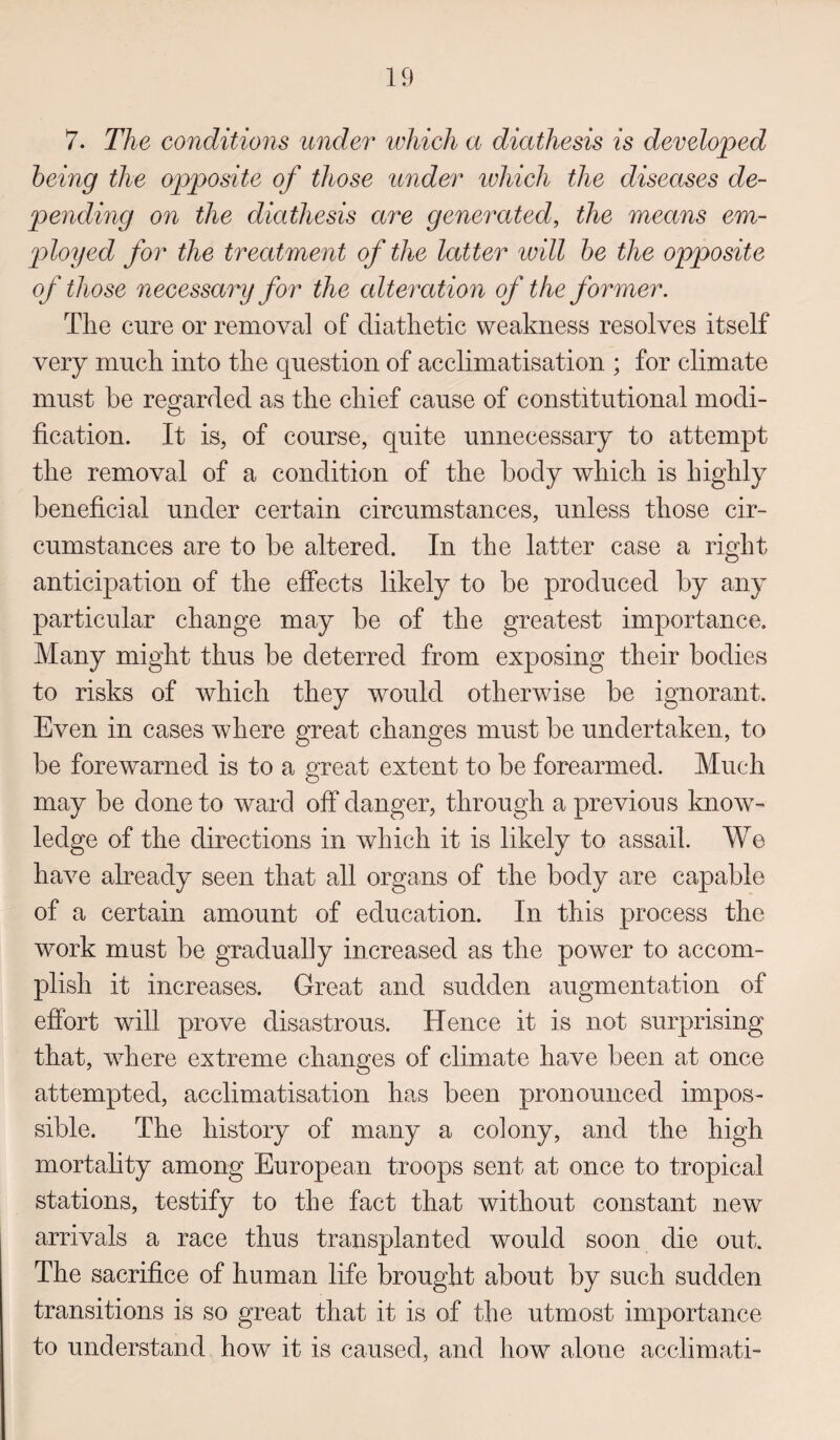 7. The conditions under which a diathesis is developed being the opposite of those under which the diseases de¬ pending on the diathesis are generated, the means em¬ ployed for the treatment of the latter will be the opposite of those necessary for the alteration of the former. The cure or removal of diathetic weakness resolves itself very much into the question of acclimatisation ; for climate must be regarded as the chief cause of constitutional modi¬ fication. It is, of course, quite unnecessary to attempt the removal of a condition of the body which is highly beneficial under certain circumstances, unless those cir¬ cumstances are to be altered. In the latter case a right anticipation of the effects likely to be produced by any particular change may be of the greatest importance. Many might thus be deterred from exposing their bodies to risks of which they would otherwise be ignorant. Even in cases where great changes must be undertaken, to be forewarned is to a great extent to be forearmed. Much may be done to ward off danger, through a previous know¬ ledge of the directions in which it is likely to assail. We have already seen that all organs of the body are capable of a certain amount of education. In this process the work must be gradually increased as the power to accom¬ plish it increases. Great and sudden augmentation of effort will prove disastrous. Hence it is not surprising that, where extreme changes of climate have been at once attempted, acclimatisation has been pronounced impos¬ sible. The history of many a colony, and the high mortality among European troops sent at once to tropical stations, testify to the fact that without constant new arrivals a race thus transplanted would soon die out. The sacrifice of human life brought about by such sudden transitions is so great that it is of the utmost importance to understand how it is caused, and how alone acclimati-
