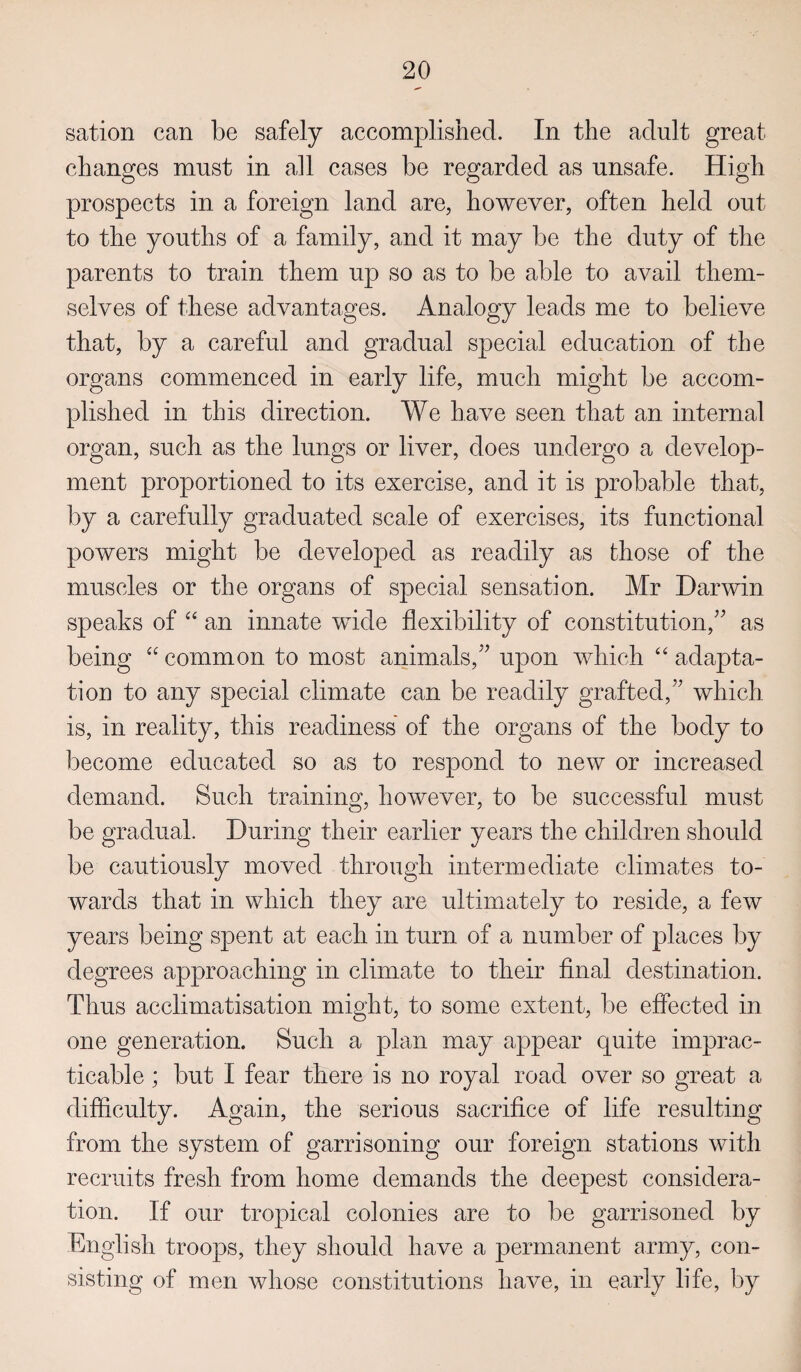 sation can be safely accomplished. In the adult great changes must in all cases be regarded as unsafe. High prospects in a foreign land are, however, often held out to the youths of a family, and it may be the duty of the parents to train them up so as to be able to avail them¬ selves of these advantages. Analogy leads me to believe that, by a careful and gradual special education of the organs commenced in early life, much might be accom¬ plished in this direction. We have seen that an internal organ, such as the lungs or liver, does undergo a develop¬ ment proportioned to its exercise, and it is probable that, by a carefully graduated scale of exercises, its functional powers might be developed as readily as those of the muscles or the organs of special sensation. Mr Darwin speaks of “ an innate wide flexibility of constitution/' as being “ common to most animals, upon which “ adapta¬ tion to any special climate can be readily grafted, which is, in reality, this readiness of the organs of the body to become educated so as to respond to new or increased demand. Such training, however, to be successful must be gradual. During their earlier years the children should be cautiously moved through intermediate climates to¬ wards that in which they are ultimately to reside, a few years being spent at each in turn of a number of places by degrees approaching in climate to their final destination. Thus acclimatisation might, to some extent, be effected in one generation. Such a plan may appear quite imprac¬ ticable ; but I fear there is no royal road over so great a difficulty. Again, the serious sacrifice of life resulting from the system of garrisoning our foreign stations with recruits fresh from home demands the deepest considera¬ tion. If our tropical colonies are to be garrisoned by English troops, they should have a permanent army, con¬ sisting of men whose constitutions have, in early fife, by