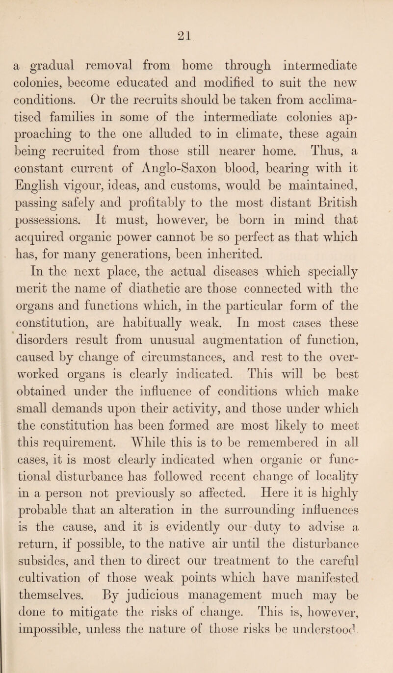 a gradual removal from home through intermediate colonies, become educated and modified to suit the new conditions. Or the recruits should be taken from acclima¬ tised families in some of the intermediate colonies ap¬ proaching to the one alluded to in climate, these again being recruited from those still nearer home. Thus, a constant current of Anglo-Saxon blood, bearing with it English vigour, ideas, and customs, would be maintained, passing safely and profitably to the most distant British possessions. It must, however, be born in mind that acquired organic power cannot be so perfect as that which has, for many generations, been inherited. In the next place, the actual diseases which specially merit the name of diathetic are those connected with the organs and functions which, in the particular form of the constitution, are habitually weak. In most cases these disorders result from unusual augmentation of function, caused by change of circumstances, and rest to the over¬ worked organs is clearly indicated. This will be best obtained under the influence of conditions which make small demands upon their activity, and those under which the constitution has been formed are most likely to meet this requirement. While this is to be remembered in all cases, it is most clearly indicated when organic or func¬ tional disturbance has followed recent change of locality in a person not previously so affected. Here it is highly probable that an alteration in the surrounding influences is the cause, and it is evidently our duty to advise a return, if possible, to the native air until the disturbance subsides, and then to direct our treatment to the careful cultivation of those weak points which have manifested themselves. By judicious management much may be done to mitigate the risks of change. This is, however, impossible, unless the nature of those risks be understood