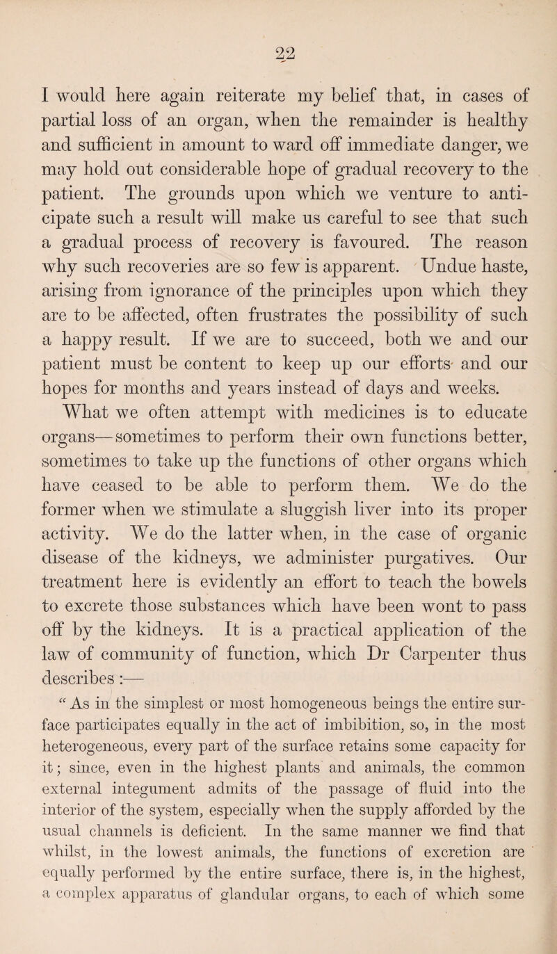 I would here again reiterate my belief that, in cases of partial loss of an organ, when the remainder is healthy and sufficient in amount to ward off immediate danger, we may hold out considerable hope of gradual recovery to the patient. The grounds upon which we venture to anti¬ cipate such a result will make us careful to see that such a gradual process of recovery is favoured. The reason why such recoveries are so few is apparent. Undue haste, arising from ignorance of the principles upon which they are to be affected, often frustrates the possibility of such a happy result. If we are to succeed, both we and our patient must be content to keep up our efforts' and our hopes for months and years instead of days and weeks. What we often attempt with medicines is to educate organs—sometimes to perform their own functions better, sometimes to take up the functions of other organs which have ceased to be able to perform them. We do the former when we stimulate a sluggish liver into its proper activity. We do the latter when, in the case of organic disease of the kidneys, we administer purgatives. Our treatment here is evidently an effort to teach the bowels to excrete those substances which have been wont to pass off by the kidneys. It is a practical application of the law of community of function, which Dr Carpenter thus describes :— “ As in tlie simplest or most homogeneous beings the entire sur¬ face participates equally in the act of imbibition, so, in the most heterogeneous, every part of the surface retains some capacity for it; since, even in the highest plants and animals, the common external integument admits of the passage of fluid into the interior of the system, especially when the supply afforded by the usual channels is deficient. In the same manner we find that whilst, in the lowest animals, the functions of excretion are equally performed by the entire surface, there is, in the highest, a complex apparatus of glandular organs, to each of which some