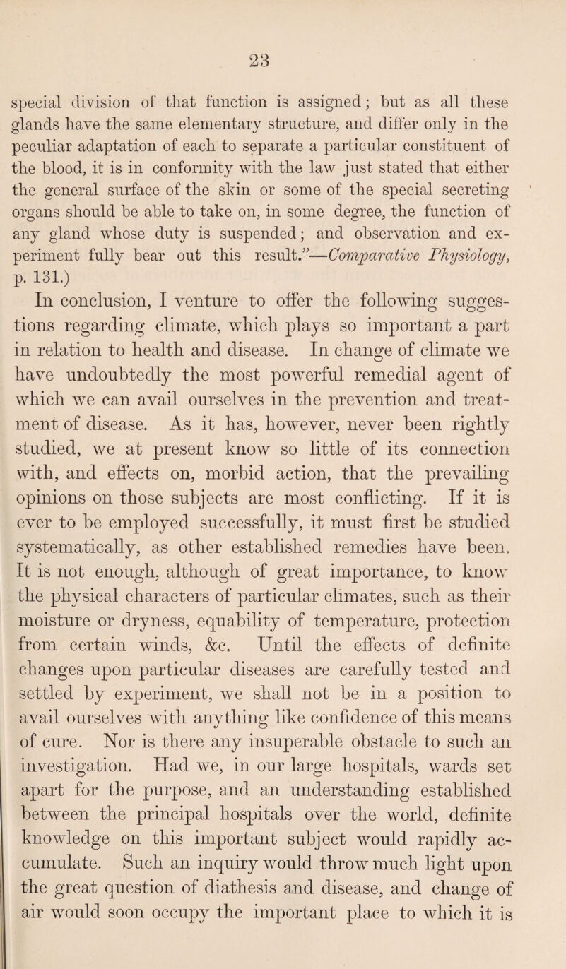 special division of that function is assigned; but as all these glands have the same elementary structure, and differ only in the peculiar adaptation of each to separate a particular constituent of the blood, it is in conformity with the law just stated that either the general surface of the shin or some of the special secreting organs should be able to take on, in some degree, the function of any gland whose duty is suspended; and observation and ex¬ periment fully bear out this result.”— Comparative Physiology, p. 131.) In conclusion, I venture to offer the following sugges¬ tions regarding climate, which plays so important a part in relation to health and disease. In change of climate we have undoubtedly the most powerful remedial agent of which we can avail ourselves in the prevention and treat¬ ment of disease. As it has, however, never been rightly studied, we at present know so little of its connection with, and effects on, morbid action, that the prevailing opinions on those subjects are most conflicting. If it is ever to be employed successfully, it must first be studied systematically, as other established remedies have been. It is not enough, although of great importance, to know the physical characters of particular climates, such as their moisture or dryness, equability of temperature, protection from certain winds, &c. Until the effects of definite changes upon particular diseases are carefully tested and settled by experiment, we shall not be in a position to avail ourselves with anything like confidence of this means of cure. Nor is there any insuperable obstacle to such an investigation. Had we, in our large hospitals, wards set apart for the purpose, and an understanding established between the principal hospitals over the world, definite knowledge on this important subject would rapidly ac¬ cumulate. Such an inquiry would throw much light upon the great question of diathesis and disease, and change of air would soon occupy the important place to which it is