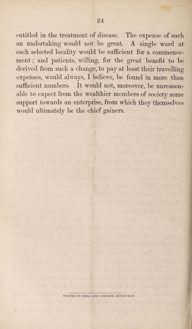 entitled in the treatment of disease. The expense of such an undertaking would not be great. A single ward at each selected locality would be sufficient for a commence¬ ment ; and patients, willing, for the great benefit to be derived from such a change, to pay at least their travelling expenses, would always, I believe, be found in more than sufficient numbers. It would not, moreover, be unreason¬ able to expect from the wealthier members of society some support towards an enterprise, from which they themselves would ultimately be the chief gainers. { PRINTED BY NEILL AND COMPANY, EDINBURGH.