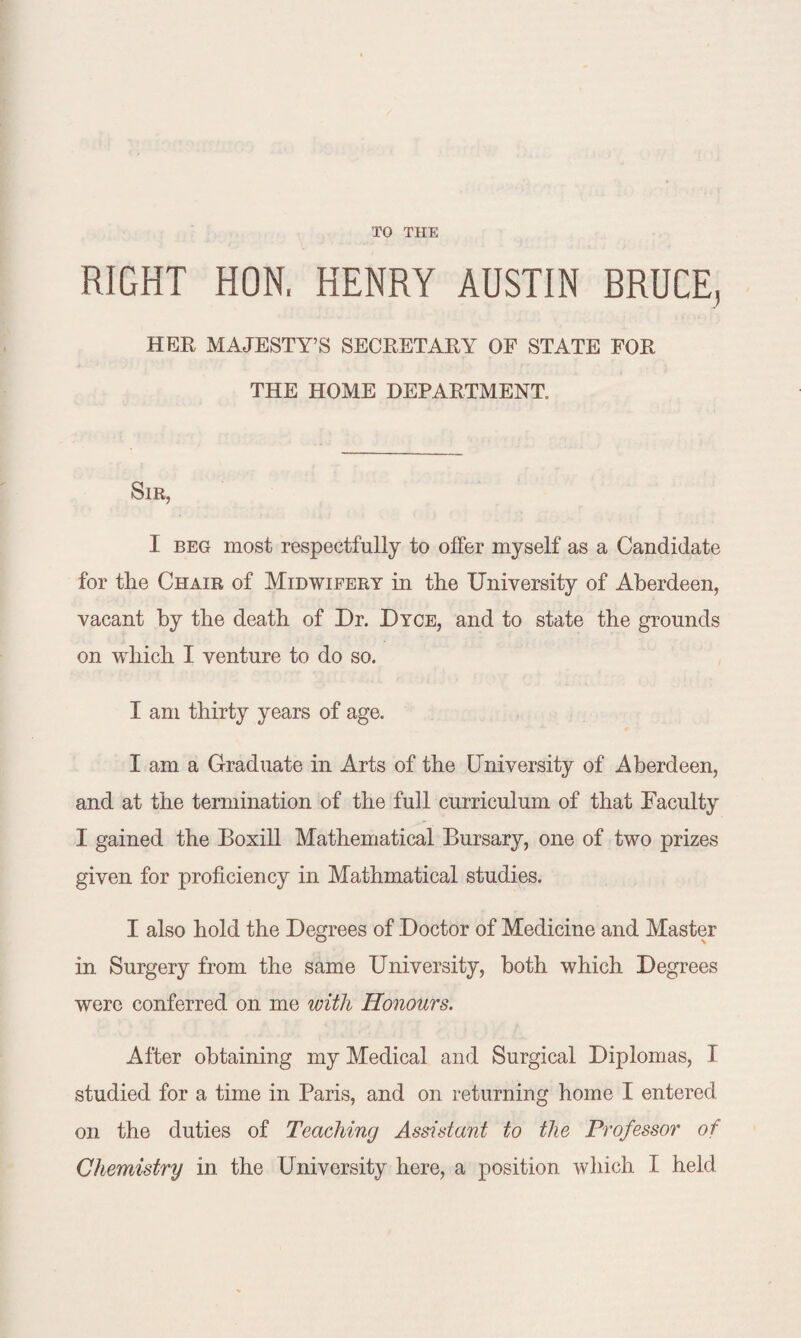 TO THE RIGHT HON, HENRY AUSTIN BRUCE, HER MAJESTY’S SECRETARY OF STATE FOR THE HOME DEPARTMENT. Sir, I beg most respectfully to offer myself as a Candidate for the Chair of Midwifery in the University of Aberdeen, vacant by the death of Dr. Dyce, and to state the grounds on which I venture to do so. T am thirty years of age. I am a Graduate in Arts of the University of Aberdeen, and at the termination of the full curriculum of that Faculty I gained the Boxill Mathematical Bursary, one of two prizes given for proficiency in Mathmatical studies. I also hold the Degrees of Doctor of Medicine and Master in Surgery from the same University, both which Degrees were conferred on me with Honours. After obtaining my Medical and Surgical Diplomas, I studied for a time in Paris, and on returning home I entered on the duties of Teaching Assistant to the Professor of Chemistry in the University here, a position which I held