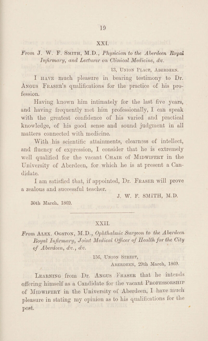 XXI. From J. W. F. Smith, M.D., Physician to the Aberdeen Royal Infirmary, and Lecturer on Clinical Medicine, Sc. 13, Union Place, Aberdeen. I have much pleasure in bearing testimony to Dr. Angus Fraser’s qualifications for the practice of his pro¬ fession. Having known him intimately for the last five years, and having frequently met him professionally, I can speak with the greatest confidence of his varied and practical knowledge, of his good sense and sound judgment in all matters connected with medicine. With his scientific attainments, clearness of intellect, and fluency of expression, I consider that he is extremely well qualified for the vacant Chair of Midwifery in the University of Aberdeen, for which he is at present a Can¬ didate. I am satisfied that, if appointed, Dr. Fraser will prove a zealous and successful teacher. J. W. F. SMITH, M.D. 30th March, 1869. XXII. From Alex. Ogston, M.D., Ophthalmic Surgeon to the Aberdeen Royal Infirmary, Joint Medical Officer of Health for the City of Aberdeen, Sc., Sc. 156, Union Street, Aberdeen, 29th March, 1869. Learning from Dr. Angus Fraser that he intends offering himself as a Candidate for the vacant Professorship of Midwifery in the University of Aberdeen, I have much pleasure in stating my opinion as to his qualifications for the post.