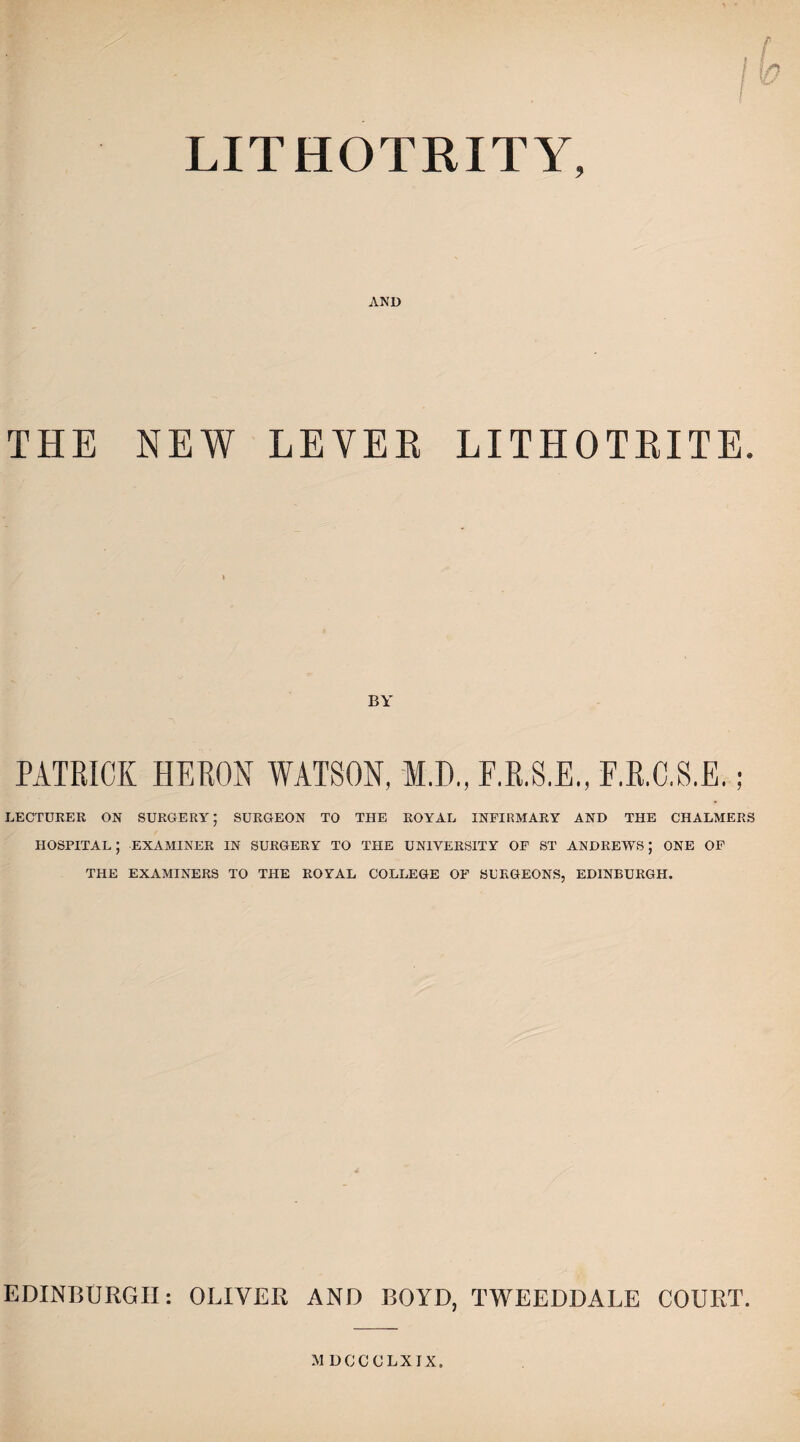 LITHOTRITY, AND THE NEW LEYEE LITHOTBITE. BY PATRICK HERON WATSON, M.D., F.R.S.E., F.R.C.S.E, LECTURER ON SURGERY; SURGEON TO THE ROYAL INFIRMARY AND THE CHALMERS HOSPITAL ; EXAMINER IN SURGERY TO THE UNIVERSITY OF ST ANDREWS; ONE OF THE EXAMINERS TO THE ROYAL COLLEGE OF SURGEONS, EDINBURGH. EDINBURGH: OLIVER AND BOYD, TWEEDDALE COURT.