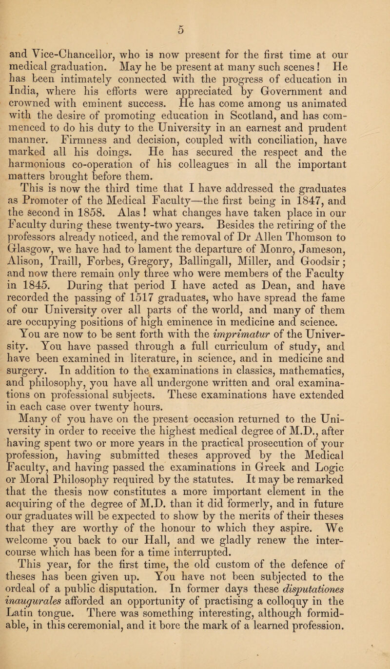 and Vice-Chanceiior, who is now present for the first time at our medieal graduation. May he be present at many such scenes! He has been intimately connected with the progress of education in India^ where his efforts were appreciated by Government and crowned with eminent success. He has come among us animated with the desire of promoting education in Scotland, and has com¬ menced to do his duty to the University in an earnest and prudent manner. Firmness and decision, coupled with conciliation, have marked all his doings. He has secured the respect and the harmonious co-operation of his colleagues in all the important matters brought before them. This is now the third time that I have addressed the graduates as Promoter of the Medical Faculty—the first being in 1847, and the second in 1858. Alas ! what changes have taken place in our Faculty during these twenty-two years. Besides the retiring of the professors already noticed, and the removal of Dr Allen Thomson to Glasgow, we have had to lament the departure of Monro, Jameson, Alison, Traill, Forbes, Gregory, Ballingall, Miller, and Goodsir; and now there remain ouly three who were members of the Faculty in 1845. During that period I have acted as Dean, and have recorded the passing of 1517 graduates, who have spread the fame of our University over all parts of the world, and many of them are occupying positions of high eminence in medicine and science. You are now to be sent forth with the imprimatur of the Univer¬ sity. You have passed through a full curriculum of study, and have been examined in literature, in science, and in medicine and surgery. In addition to the examinations in classics, mathematics, and philosophy, you have all undergone written and oral examina¬ tions on professional subjects. These examinations have extended in each case over twenty hours. Many of you have on the present occasion returned to the Uni¬ versity in order to receive the highest medical degree of M.D., after having spent two or more years in the practical prosecution of your profession, having submitted theses approved by the Medical Faculty, and having passed the examinations in Greek and Logic or Moral Philosophy required by the statutes. It may be remarked that the thesis now constitutes a more important element in the acquiring of the degree of M.D. than it did formerly, and in future our graduates will be expected to show by the merits of their theses that they are worthy of the honour to which they aspire. We welcome you back to our Hall, and we gladly renew the inter¬ course which has been for a time interrupted. This year, for the first time, the old custom of the defence of theses has been given up. You have not been subjected to the ordeal of a public disputation. In former days these disputationes inaugurates afforded an opportunity of practising a colloquy in the Latin tongue. There was something interesting, although formid¬ able, in this ceremonial, and it bore the mark of a learned profession.
