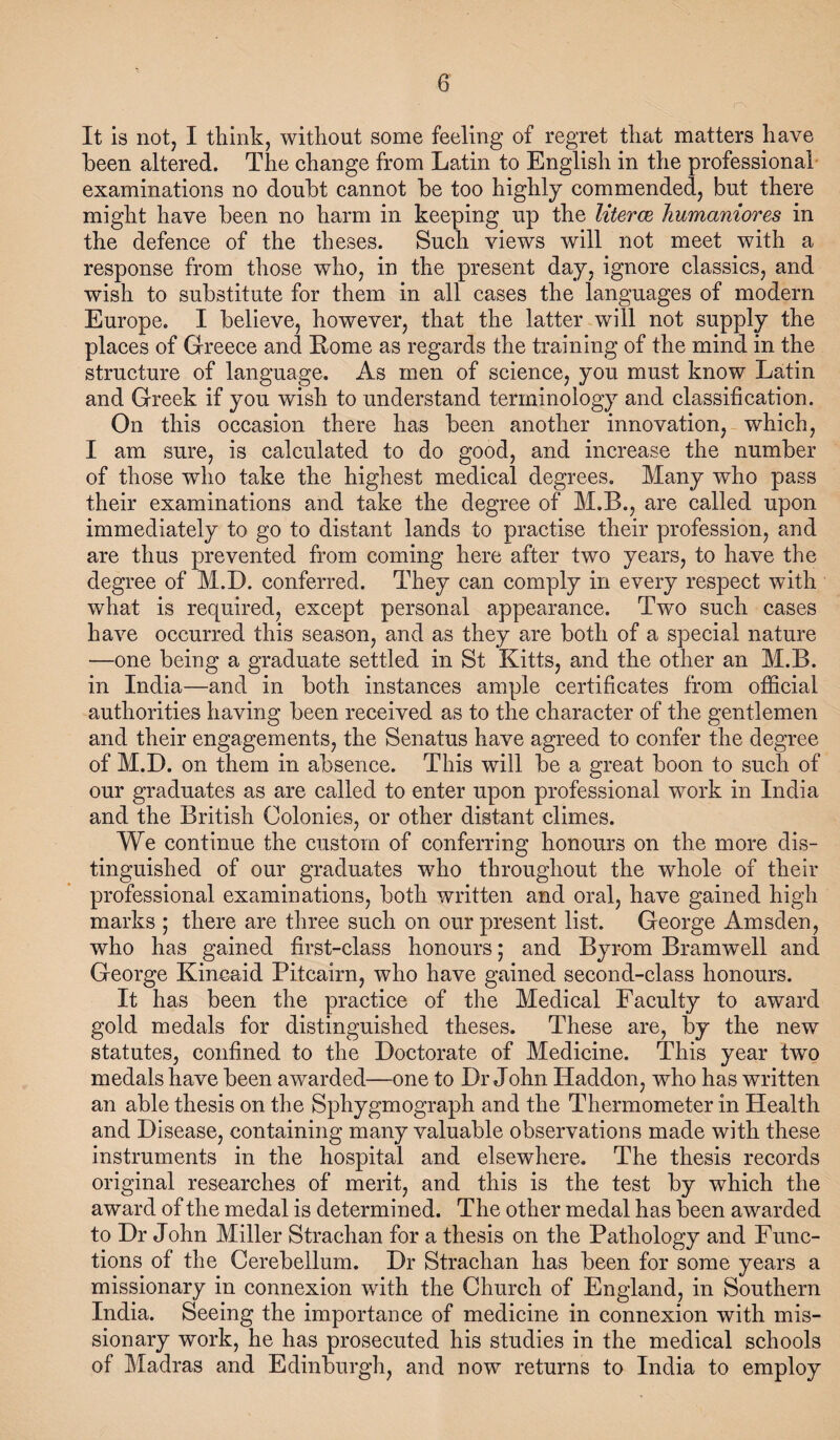 It is not, I think, without some feeling of regret that matters have been altered. The change from Latin to English in the professional- examinations no doubt cannot be too highly commended, but there might have been no harm in keeping up the literce Jiumaniores in the defence of the theses. Such views will not meet with a response from those who, in the present day, ignore classics, and wish to substitute for them in all cases the languages of modern Europe. I believe, however, that the latter will not supply the places of Greece and Home as regards the training of the mind in the structure of language. As men of science, you must know Latin and Greek if you wish to understand terminology and classification. On this occasion there has been another innovation,-which, I am sure, is calculated to do good, and increase the number of those who take the highest medical degrees. Many who pass their examinations and take the degree of M.B., are called upon immediately to go to distant lands to practise their profession, and are thus prevented from coming here after two years, to have the degree of M.D. conferred. They can comply in every respect with what is required, except personal appearance. Two such cases have occurred this season, and as they are both of a special nature —one being a graduate settled in St Kitts, and the other an M.B. in India—and in both instances ample certificates from official authorities having been received as to the character of the gentlemen and their engagements, the Senatus have agreed to confer the degree of M.D. on them in absence. This will be a great boon to such of our graduates as are called to enter upon professional work in India and the British Colonies, or other distant climes. We continue the custom of conferring honours on the more dis¬ tinguished of our graduates who throughout the whole of their professional examinations, both written and oral, have gained high marks ; there are three such on our present list. George Amsden, who has gained first-class honours; and Byrom Bramwell and George Kincaid Pitcairn, who have gained second-class honours. It has been the practice of the Medical Faculty to award gold medals for distinguished theses. These are, by the new statutes, confined to the Doctorate of Medicine. This year two medals have been awarded—one to Dr John Haddon, who has written an able thesis on the Sphygmograph and the Thermometer in Health and Disease, containing many valuable observations made with these instruments in the hospital and elsewhere. The thesis records original researches of merit, and this is the test by which the award of the medal is determined. The other medal has been awarded to Dr John Miller Strachan for a thesis on the Pathology and Func¬ tions of the Cerebellum. Dr Strachan has been for some years a missionary in connexion with the Church of England, in Southern India. Seeing the importance of medicine in connexion with mis¬ sionary work, he has prosecuted his studies in the medical schools of Madras and Edinburgh, and now returns to India to employ